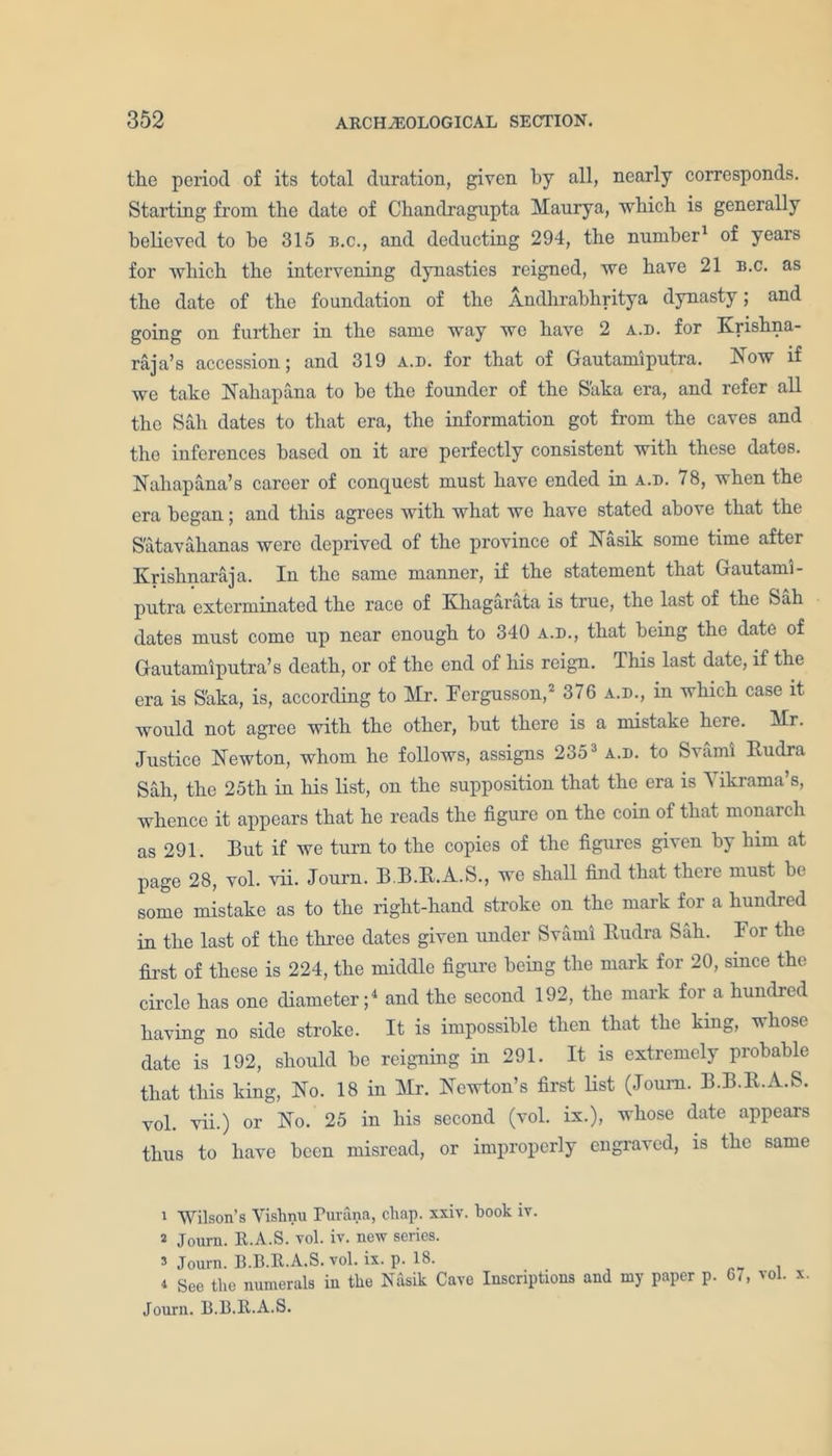 the period of its total duration, given by all, nearly corresponds. Starting from the date of Chandragupta Maurya, which is generally believed to be 315 b.c., and deducting 294, the number1 of years for which the intervening dynasties reigned, we have 21 b.c. as the date of the foundation of the Andhrabliritya dynasty; and going on further in the same way we have 2 a.d. for Krishna- raja’s accession; and 319 a.d. for that of Gautamiputra. Now if we take Nahapana to be the founder of the S'aka era, and refer all the Sah dates to that era, the information got from the caves and the inferences based on it are perfectly consistent with these dates. Nahapana’s career of conquest must have ended in a.d. 78, when the era began; and this agrees with what we have stated above that the Satavahanas were deprived of the province of Nasik some time after Krishnaraja. In the same manner, if the statement that Gautami- putra exterminated the race of Khagarata is true, the last of the Sah dates must come up near enough to 340 a.d., that being the date of Gautamiputra’s death, or of the end of his reign. This last date, if the era is S'aka, is, according to Mr. Fergusson,2 * 376 a.d., in which case it would not agree with the other, but there is a mistake here. Mr. Justice Newton, whom he follows, assigns 2353 a.d. to Svami Rudra Sah, the 25th in his list, on the supposition that the era is Yikrama’s, whence it appears that he reads the figure on the coin of that monarch as 291. But if we turn to the copies of the figures given by him at page 28, vol. vii. Journ. B.B.R.A.S., we shall find that there must be some mistake as to the right-hand stroke on the mark for a hundred in the last of the three dates given under Svami Rudra Sah. For the first of these is 224, the middle figure being the mark for 20, since the circle has one diameter;4 and the second 192, the mark for a hundred having no side stroke. It is impossible then that the king, whose date is 192, should be reigning in 291. It is extremely probable that this king, No. 18 in Mr. Newton’s first list (Joum. B.B.R.A.S. vol. vii.) or No. 25 in his second (vol. ix.), whose date appears thus to have been misread, or improperly engraved, is the same i Wilson’s Vishnu Purana, chap. xxiv. book iv. s Journ. R.A.S. vol. iv. new series, s Journ. B.B.R.A.S. vol. ix. p. 18. i See the numerals iu the Nasik Cave Inscriptions and my paper p. 67, vol. x Journ. B.B.R.A.S.