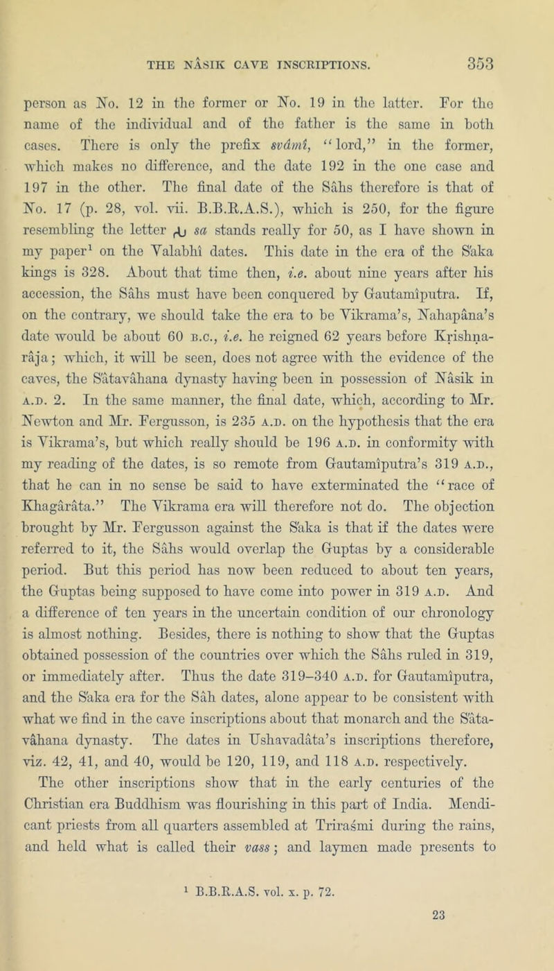 person as No. 12 in the former or No. 19 in the latter. For the name of the individual and of the father is the same in both cases. There is only the prefix svdmi, “ lord,” in the former, which makes no difference, and the date 192 in the one case and 197 in the other. The final date of the Sahs therefore is that of No. 17 (p. 28, vol. vii. B.B.R.A.S.), which is 250, for the figure resembling the letter ^ sa stands really for 50, as I have shown in my paper1 on the Yalabhi dates. This date in the era of the S'aka kings is 328. About that time then, i.e. about nine years after his accession, the Sahs must have been conquered by Gautamiputra. If, on the contrary, we should take the era to be Yikrama’s, Nahapana’s date would be about GO b.c., i.e. he reigned 62 years before Krishna- raja; which, it will be seen, does not agree with the evidence of the caves, the S'atavahana dynasty having been in possession of Nasik in a.d. 2. In the same manner, the final date, which, according to Mr. Newton and Mr. Fergusson, is 235 A.n. on the hypothesis that the era is Yikrama’s, but which really should be 196 a.d. in conformity with my reading of the dates, is so remote from Gautamiputra’s 319 a.d., that he can in no sense be said to have exterminated the race of Khagarata.” The Yikrama era will therefore not do. The objection brought by Mr. Fergusson against the S'aka is that if the dates were referred to it, the Sahs would overlap the Guptas by a considerable period. But this period has now been reduced to about ten years, the Guptas being supposed to have come into power in 319 a.d. And a difference of ten years in the uncertain condition of our chronology is almost nothing. Besides, there is nothing to show that the Guptas obtained possession of the countries over which the Sahs ruled in 319, or immediately after. Thus the date 319-340 a.d. for Gautamiputra, and the S'aka era for the Sah dates, alone appear to be consistent with what we find in the cave inscriptions about that monarch and the Sata- vahana dynasty. The dates in Ushavadata’s inscriptions therefore, viz. 42, 41, and 40, would be 120, 119, and 118 a.d. respectively. The other inscriptions show that in the early centuries of the Christian era Buddhism was flourishing in this part of India. Mendi- cant priests from all quarters assembled at Trirasmi during the rains, and held what is called their vass; and laymen made presents to 1 B.B.R.A.S. vol. x. p. 72. 23