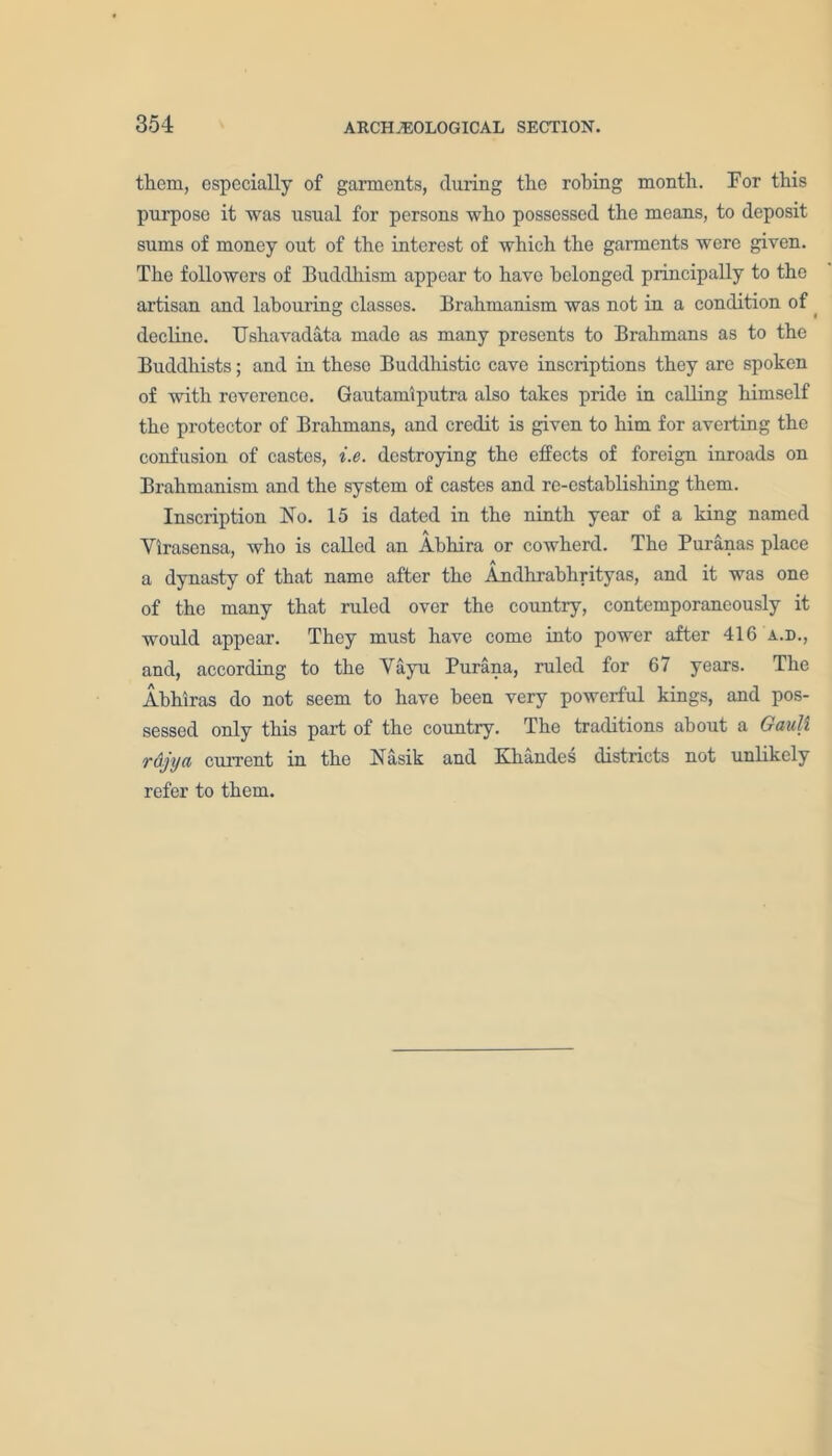 them, especially of garments, during the robing month. For this purpose it was usual for persons who possessed the means, to deposit sums of money out of the interest of which the garments were given. The followers of Buddhism appear to have belonged principally to the artisan and labouring classes. Brahmanism was not in a condition of decline. Ushavadata made as many presents to Brahmans as to the Buddhists; and in these Buddhistic cave inscriptions they are spoken of with reverence. Gautamiputra also takes pride in calling himself the protector of Brahmans, and credit is given to him for averting the confusion of castes, i.e. destroying the effects of foreign inroads on Brahmanism and the system of castes and re-establishing them. Inscription No. 15 is dated in the ninth year of a king named Vlrasensa, who is called an Abhira or cowherd. The Puranas place a dynasty of that name after the Andhrabhrityas, and it was one of the many that ruled over the country, contemporaneously it would appear. They must have come into power after 416 a.d., and, according to the Vayu Purana, ruled for 67 years. The Abhiras do not seem to have been very powerful kings, and pos- sessed only this part of the country. The traditions about a Gault rajya current in the Nasik and Kliandes districts not unlikely refer to them.