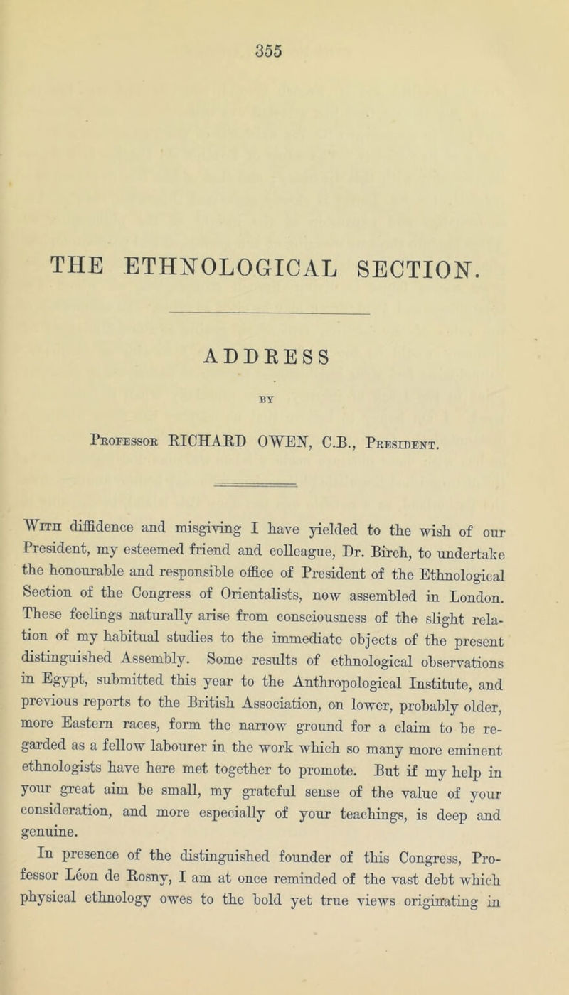 THE ETHNOLOGICAL SECTION. ADDRESS BY Professor RICHARD OWEN, C.B., President. With diffidence and misgiving I have yielded to the wish of our President, my esteemed friend and colleague, Dr. Birch, to undertake the honourable and responsible office of President of the Ethnological Section of the Congress of Orientalists, now assembled in London. These feelings naturally arise from consciousness of the slight rela- tion of my habitual studies to the immediate objects of the present distinguished Assembly. Some results of ethnological observations in Egypt, submitted this year to the Anthropological Institute, and previous reports to the British Association, on lower, probably older, more Eastern races, form the narrow ground for a claim to be re- garded as a fellow labourer in the work which so many more eminent ethnologists have here met together to promote. But if my help in youi great aim be small, my grateful sense of the value of your consideration, and more especially of your teachings, is deep and genuine. In presence of the distinguished founder of this Congress, Pro- fessor Leon de Rosny, I am at once reminded of the vast debt which physical ethnology owes to the bold yet true views originating in