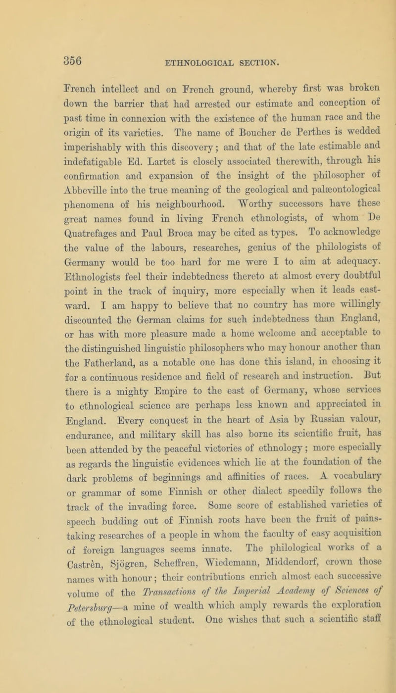 French intellect and on French ground, whereby first was broken down the harrier that had arrested our estimate and conception of past time in connexion with the existence of the human race and the origin of its varieties. The name of Boucher de Perthes is wedded imperishahly with this discovery; and that of the late estimable and indefatigable Ed. Lartet is closely associated therewith, through his confirmation and expansion of the insight of the philosopher of Abbeville into the true meaning of the geological and palaeontological phenomena of his neighbourhood. Worthy successors have these great names found in living French ethnologists, of whom De Quatrefages and Paul Broca may be cited as types. To acknowledge the value of the labours, researches, genius of the philologists of Germany would be too hard for me were I to aim at adequacy. Ethnologists feel their indebtedness thereto at almost every doubtful point in the track of inquiry, more especially when it leads east- ward. I am happy to believe that no country has more willingly discounted the German claims for such indebtedness than England, or has with more pleasure made a home welcome and acceptable to the distinguished linguistic philosophers who may honour another than the Fatherland, as a notable one has done this island, in choosing it for a continuous residence and field of research and instruction. But there is a mighty Empire to the east of Germany, whose sendees to ethnological science are perhaps less known and appreciated in England. Every conquest in the heart of Asia by Russian valour, endurance, and military skill has also borne its scientific fruit, has been attended by the peaceful victories of ethnology; more especially as regards the linguistic evidences which lie at the foundation of the dark problems of beginnings and affinities of races. A vocabulary or grammar of some Finnish or other dialect speedily follows the track of the invading force. Some score of established varieties of speech budding out of Finnish roots have been the fruit of pains- taking researches of a people in whom the faculty of easy acquisition of foreign languages seems innate. 1 he philological works of a Castren, Sjogren, Scheffren, Wiedemann, Middendorf, crown those names with honour; their contributions enrich almost each successive volume of the Transactions of the Imperial Academy of Sciences of Petersburg a mine of wealth which amply rewards the exploration of the ethnological student. One wishes that such a scientific staff