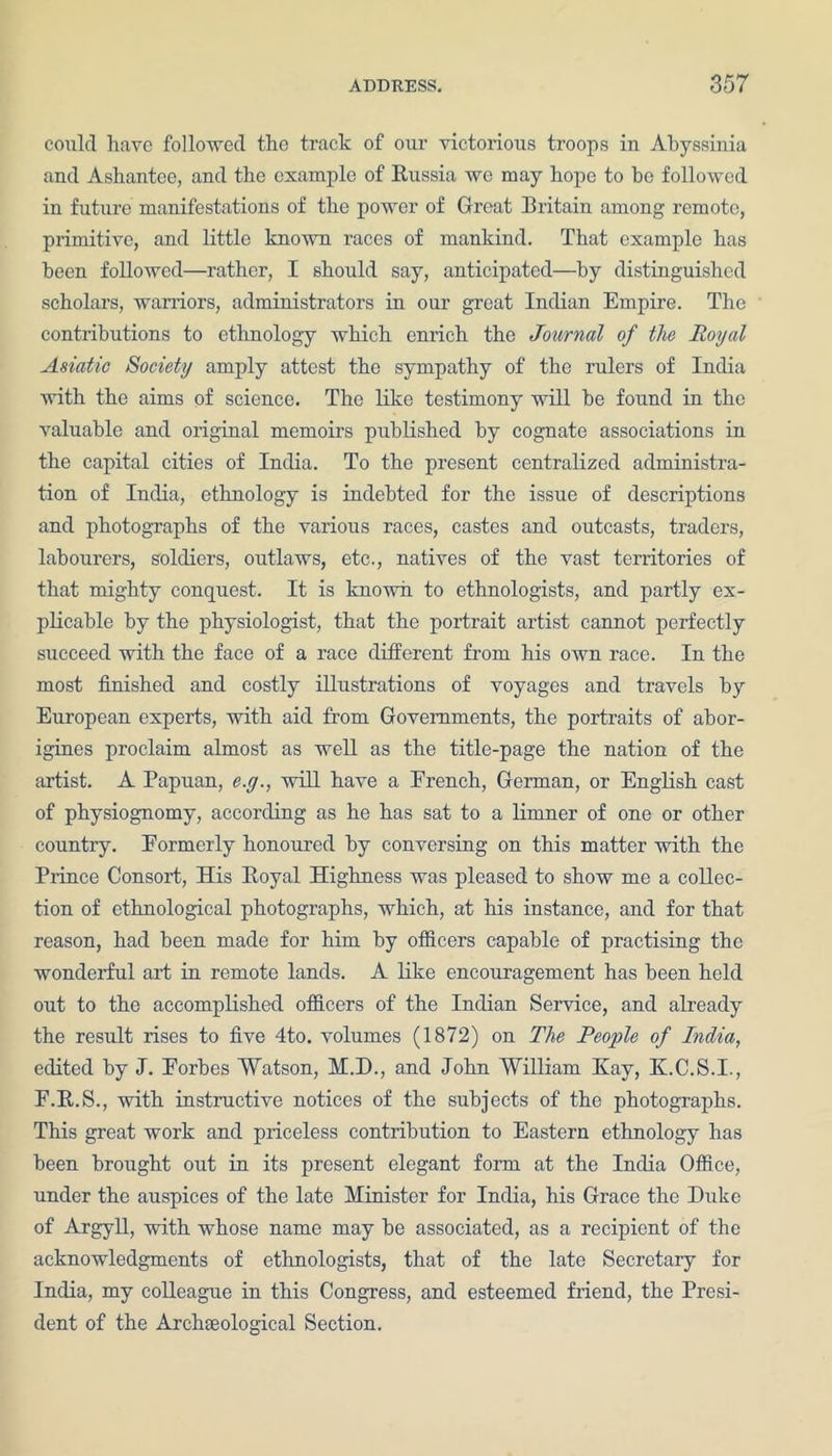 could have followed the track of our victorious troops in Abyssinia and Ashantee, and the example of Russia we may hope to be followed in future manifestations of the power of Great Britain among remote, primitive, and little known races of mankind. That example has been followed—rather, I should say, anticipated—by distinguished scholars, warriors, administrators in our great Indian Empire. The contributions to ethnology which enrich the Journal of the Royal Asiatic Society amply attest the sympathy of the rulers of India with the aims of science. The like testimony will be found in the valuable and original memoirs published by cognate associations in the capital cities of India. To the present centralized administra- tion of India, ethnology is indebted for the issue of descriptions and photographs of the various races, castes and outcasts, traders, labourers, soldiers, outlaws, etc., natives of the vast territories of that mighty conquest. It is known to ethnologists, and partly ex- plicable by the physiologist, that the portrait artist cannot perfectly succeed with the face of a race different from his own race. In the most finished and costly illustrations of voyages and travels by European experts, with aid from Governments, the portraits of abor- igines proclaim almost as well as the title-page the nation of the artist. A Papuan, e.y., will have a French, German, or English cast of physiognomy, according as he has sat to a limner of one or other country. Formerly honoured by conversing on this matter with the Prince Consort, His Royal Highness was pleased to show me a collec- tion of ethnological photographs, which, at his instance, and for that reason, had been made for him by officers capable of practising the wonderful art in remote lands. A like encouragement has been held out to the accomplished officers of the Indian Service, and already the result rises to five 4to. volumes (1872) on The People of India, edited by J. Forbes Watson, M.D., and John William Hay, K.C.S.I., F.R.S., with instructive notices of the subjects of the photographs. This great work and priceless contribution to Eastern ethnology has been brought out in its present elegant form at the India Office, under the auspices of the late Minister for India, his Grace the Duke of Argyll, with whose name may be associated, as a recipient of the acknowledgments of ethnologists, that of the late Secretary for India, my colleague in this Congress, and esteemed friend, the Presi- dent of the Archseological Section.