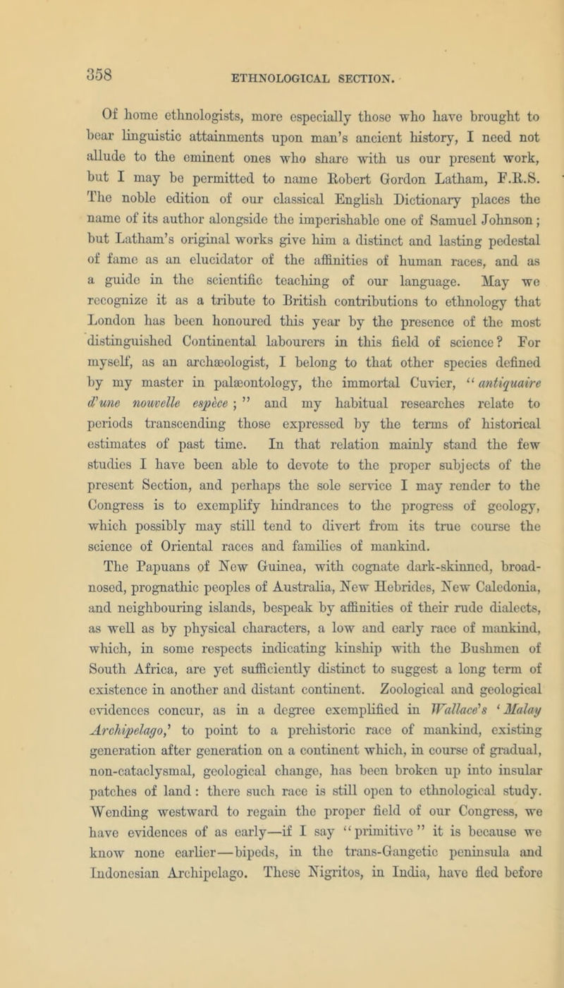 Of home ethnologists, more especially those who have brought to bear linguistic attainments upon man’s ancient history, I need not allude to the eminent ones who share with us our present work, but I may bo permitted to name Robert Gordon Latham, F.R.S. The noble edition of our classical English Dictionary places the name of its author alongside the imperishable one of Samuel Johnson; but Latham’s original works give him a distinct and lasting pedestal of fame as an elucidator of the affinities of human races, and as a guide in the scientific teaching of our language. May wo recognize it as a tribute to British contributions to ethnology that London has been honoured this year by the presence of the most distinguished Continental labourers in this field of science? For myself, as an archaeologist, I belong to that other species defined by my master in palaeontology, the immortal Cuvier, “ antiquaire d'une nouvelle espece ;  and my habitual researches relate to periods transcending those expressed by the terms of historical estimates of past time. In that relation mainly stand the few studies I have been able to devote to the proper subjects of the present Section, and perhaps the sole service I may render to the Congress is to exemplify hindrances to the progress of geology, which possibly may still tend to divert from its time course the science of Oriental races and families of mankind. The Papuans of New Guinea, with cognate dark-skinned, broad- nosed, prognathic peoples of Australia, New Hebrides, New Caledonia, and neighbouring islands, bespeak by affinities of their rude dialects, as well as by physical characters, a low and early race of mankind, which, in some respects indicating kinship with the Bushmen of South Africa, are yet sufficiently distinct to suggest a long term of existence in another and distant continent. Zoological and geological evidences concur, as in a degree exemplified in Wallace's ‘ Malay Archipelago' to point to a prehistoric race of mankind, existing generation after generation on a continent which, in course of gradual, non-cataclysmal, geological change, has been broken up into insular patches of land: there such race is still open to ethnological study. Wending westward to regain the proper field of our Congress, we have evidences of as early—if I say “primitive” it is because we know none earlier—bipeds, in the trans-Gangetic peninsula and Indonesian Archipelago. These Nigritos, in India, have fled before