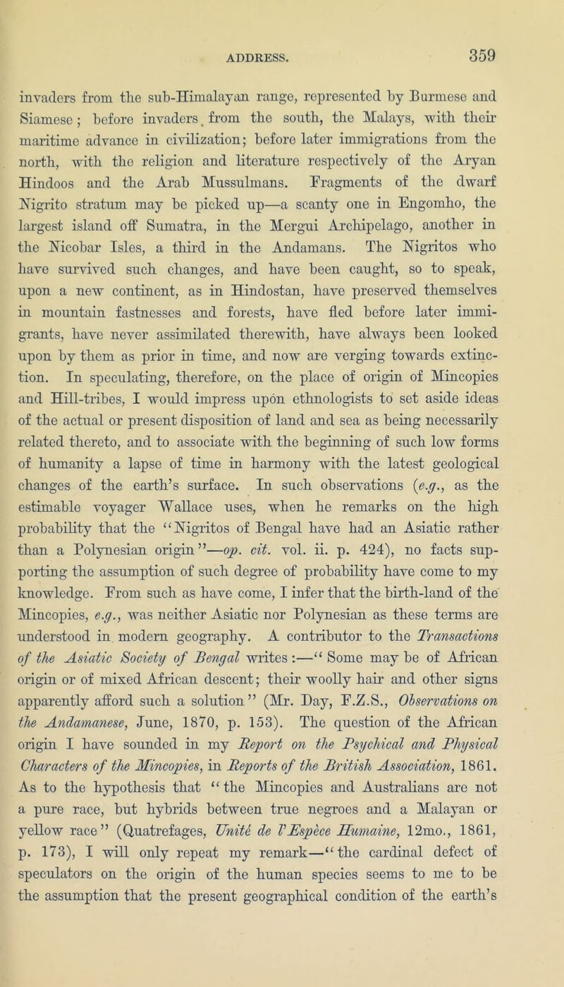 invaders from the sub-Himalayan range, represented by Burmese and Siamese; before invaders. from the south, the Malays, with their maritime advance in civilization; before later immigrations from the north, with the religion and literature respectively of the Aryan Hindoos and the Arab Mussulmans. Fragments of the dwarf Nigrito stratum may he picked up—a scanty one in Engomho, the largest island off Sumatra, in the Mergui Archipelago, another in the Nicobar Isles, a third in the Andamans. The Nigritos who have survived such changes, and have been caught, so to speak, upon a new continent, as in Hindostan, have preserved themselves in mountain fastnesses and forests, have fled before later immi- grants, have never assimilated therewith, have always been looked upon by them as prior in time, and now are verging towards extinc- tion. In speculating, therefore, on the place of origin of Mineopies and Hill-tribes, I would impress upon ethnologists to set aside ideas of the actual or present disposition of land and sea as being necessarily related thereto, and to associate with the beginning of such low forms of humanity a lapse of time in harmony with the latest geological changes of the earth’s surface. In such observations (e.g., as the estimable voyager Wallace uses, when he remarks on the high probability that the “Nigritos of Bengal have had an Asiatic rather than a Polynesian origin ”—op. cit. vol. ii. p. 424), no facts sup- porting the assumption of such degree of probability have come to my knowledge. From such as have come, I infer that the birth-land of the Mineopies, e.g., was neither Asiatic nor Polynesian as these terms are understood in modem geography. A contiibutor to the Transactions of the Asiatic Society of Bengal writes :—“ Some may he of African origin or of mixed African descent; their woolly hair and other signs apparently afford such a solution” (Mr. Day, F.Z.S., Observations on the Andamanese, June, 1870, p. 153). The question of the African origin I have sounded in my Report on the Psychical and Physical Characters of the Mineopies, in Reports of the British Association, 1861. As to the hypothesis that “ the Mineopies and Australians arc not a pure race, hut hybrids between true negroes and a Malayan or yellow race” (Quatrefages, Unite de VEspece Surname, 12mo., 1861, p. 173), I will only repeat my remark—“the cardinal defect of speculators on the origin of the human species seems to me to he the assumption that the present geographical condition of the earth’s
