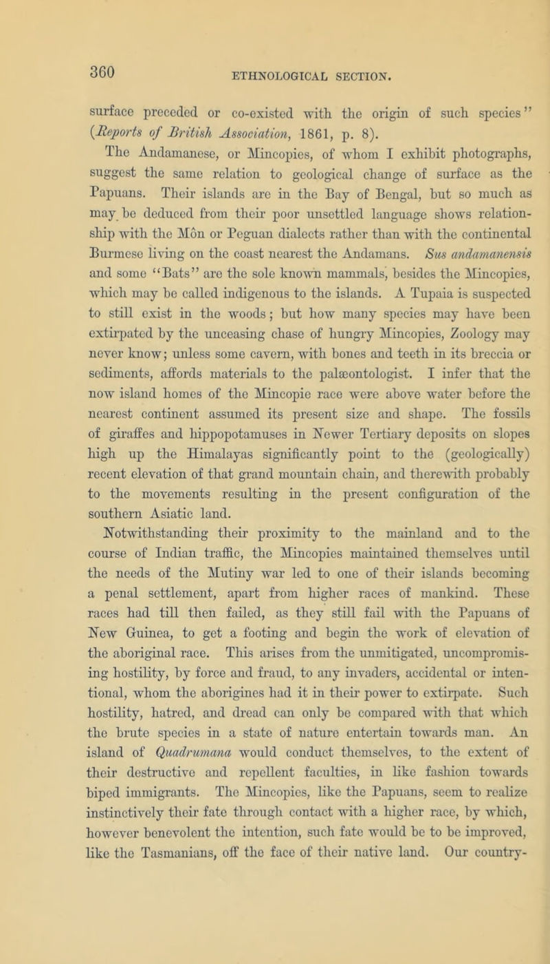 ETHNOLOGICAL SECTION. surface preceded or co-existed with the origin of such species” (Reports of British Association, 1861, p. 8). The Andamanese, or Mincopies, of whom I exhibit photographs, suggest the same relation to geological change of surface as the Papuans. Their islands are in the Bay of Bengal, but so much as may he deduced from their poor unsettled language shows relation- ship with the Mon or Pegu.an dialects rather than with the continental Burmese living on the coast nearest the Andamans. Sus andamanensis and some “Bats” are the sole known mammals, besides the Mincopies, which may he called indigenous to the islands. A Tupaia is suspected to still exist in the woods; but how many species may have been extirpated by the unceasing chase of hungry Mincopies, Zoology may never know; unless some cavern, with bones and teeth in its breccia or sediments, affords materials to the palaeontologist. I infer that the now island homes of the Mincopie race were above water before the nearest continent assumed its present size and shape. The fossils of giraffes and hippopotamuses in Newer Tertiary deposits on slopes high up the Himalayas significantly point to the (geologically) recent elevation of that grand mountain chain, and therewith probably to the movements resulting in the present configuration of the southern Asiatic land. Notwithstanding their proximity to the mainland and to the course of Indian traffic, the Mincopies maintained themselves until the needs of the Mutiny war led to one of their islands becoming a penal settlement, apart from higher races of mankind. These races had till then failed, as they still fail with the Papuans of New Guinea, to get a footing and begin the work of elevation of the aboriginal race. This arises from the unmitigated, uncompromis- ing hostility, by force and fraud, to any invaders, accidental or inten- tional, whom the aborigines had it in their power to extirpate. Such hostility, hatred, and dread can only be compared with that which the brute species in a state of nature entertain towards man. An island of Qmdrumam would conduct themselves, to the extent of their destructive and repellent faculties, in like fashion towards biped immigrants. The Mincopies, like the Papuans, seem to realize instinctively their fate through contact with a higher race, by which, however benevolent the intention, such fate would be to be improved, like the Tasmanians, off the face of their native land. Our country-
