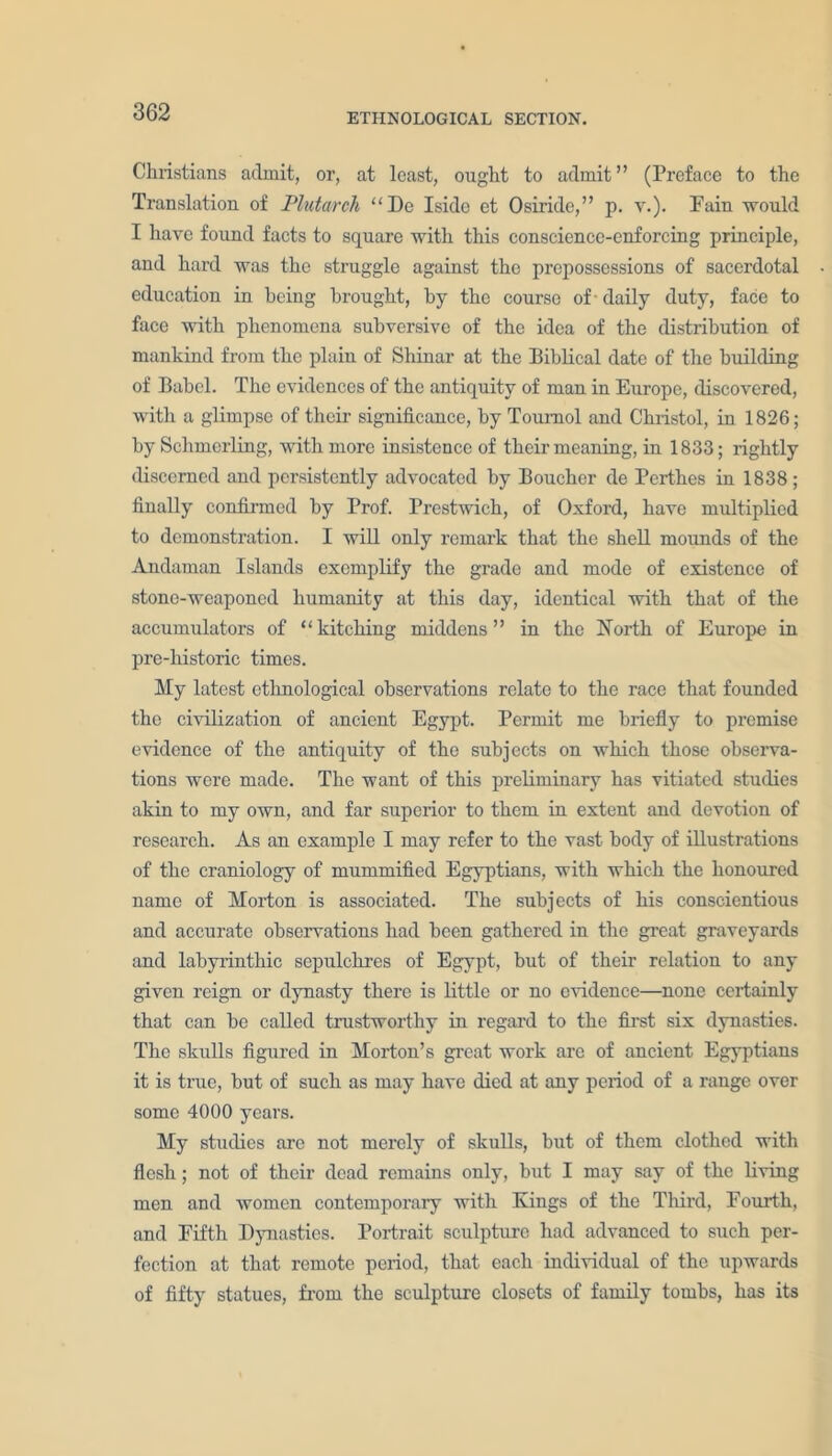 Christians admit, or, at least, ought to admit” (Preface to the Translation of Plutarch “De Iside et Osiride,” p. v.). Pain would I have found facts to square with this conscience-enforcing principle, and hard was the struggle against the prepossessions of sacerdotal education in being brought, by the course of daily duty, face to face with phenomena subversive of the idea of the distribution of mankind from the plain of Shinar at the Biblical date of the building of Babel. The evidences of the antiquity of man in Europe, discovered, with a glimpse of their significance, by Toumol and Christol, in 1826; by Schmerling, witli more insistence of their meaning, in 1833; rightly discerned and persistently advocated by Boucher de Perthes in 1838 ; finally confirmed by Prof. Prestwich, of Oxford, have multiplied to demonstration. I will only remark that the shell mounds of the Andaman Islands exemplify the grade and mode of existence of stone-weaponed humanity at this day, identical with that of the accumulators of “kitching middens” in the North of Europe in pre-historie times. My latest ethnological observations relate to the race that founded the civilization of ancient Egypt. Permit me briefly to premise evidence of the antiquity of the subjects on which those observa- tions were made. The want of this preliminary has vitiated studies akin to my own, and far superior to them in extent and devotion of research. As an example I may refer to the vast body of illustrations of the craniology of mummified Egyptians, with which the honoured name of Morton is associated. The subjects of his conscientious and accurate observations had been gathered in the great graveyards and labyrinthic sepulchres of Egypt, but of their relation to any given reign or dynasty there is little or no evidence—none certainly that can be called trustworthy in regard to the first six dynasties. The skulls figured in Morton’s great work are of ancient Egyptians it is tme, but of such as may have died at any period of a range over some 4000 years. My studies arc not merely of skulls, but of them clothed with flesh; not of their dead remains only, but I may say of the living men and women contemporary with Kings of the Third, Fourth, and Fifth Dynasties. Portrait sculpture had advanced to such per- fection at that remote period, that each individual of the upwards of fifty statues, from the sculpture closets of family tombs, has its
