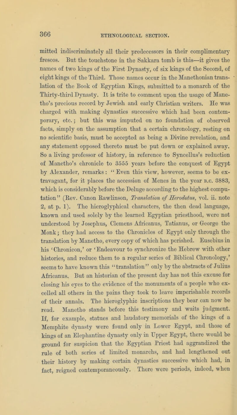 mitted indiscriminately all their predecessors in their complimentary frescos. But the touchstone in the Sakkara tomb is this—it gives the names of two kings of the First Dynasty, of six kings of the Second, of eight kings of the Third. Those names occur in the Manethonian trans- lation of the Book of Egyptian Kings, submitted to a monarch of the Thirty-third Dynasty. It is trite to comment upon the usage of Mane- tlio’s precious record by Jewish and early Christian writers. He was charged with making dynasties successive which had been contem- porary, etc.; but this was imputed on no foundation of observed facts, simply on the assumption that a certain chronology, resting on no scientific basis, must be accepted as being a Divine revelation, and any statement opposed thereto must be put down or explained away. So a living professor of history, in reference to Syncellus’s reduction of Manetho’s chronicle to 3555 years before the conquest of Egypt by Alexander, remarks : ‘ ‘ Even this view, however, seems to be ex- travagant, for it places the accession of Menes in the year b.c. 3883, which is considerably before the Deluge according to the highest compu- tation” (Bev. Canon Kawlinson, Translation of Herodotus, vol. ii. note 2, at p. 1). The hieroglyphical characters, the then dead language, known and used solely by the learned Egyptian priesthood, were not understood by Josephus, Clemens Africanus, Tatianus, or George the Monk; they had access to the Chronicles of Egypt only through the translation by Manctho, every copy of which has perished. Eusebius in his ‘Chronicon,’ or ‘Endeavour to synchronize the Hebrew with other histories, and reduce them to a regular series of Biblical Chronology,’ seems to have known this “translation” only by the abstracts of Julius Africanus. But an historian of the present day has not this excuse for closing his eyes to the evidence of the monuments of a people who ex- celled all others in the pains they took to leave imperishable records of their annals. The hieroglyphic inscriptions they bear can now be read. Manetho stands before this testimony and waits judgment. If, for example, statues and laudatory memorials of the kings of a Memphite dynasty were found only in Lower Egypt, and those of kings of an Elephantine dynasty only in Upper Egypt, there would be ground for suspicion that the Egyptian Priest had aggrandized the rule of both series of limited monarchs, and had lengthened out their history by making certain dynasties successive which had, in fact, reigned contemporaneously. There were periods, indeed, when