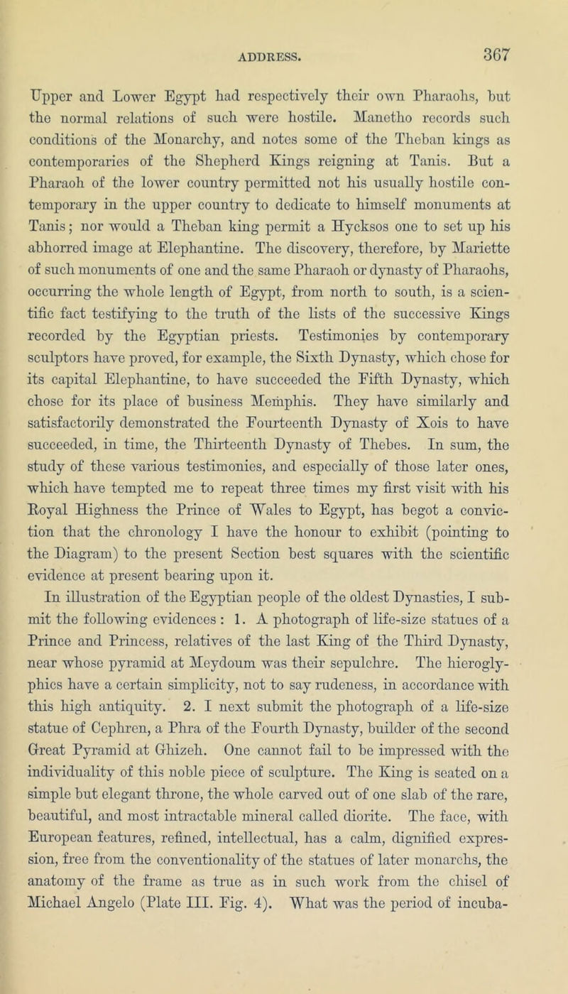 Upper and Lower Egypt had respectively their own Pharaohs, hut the normal relations of such were hostile. Manetho records such conditions of the Monarchy, and notes some of the Theban kings as contemporaries of the Shepherd Kings reigning at Tanis. But a Pharaoh of the lower country permitted not his usually hostile con- temporary in the upper country to dedicate to himself monuments at Tanis; nor would a Theban king permit a Hycksos one to set up his abhorred image at Elephantine. The discovery, therefore, by Mariette of such monuments of one and the same Pharaoh or dynasty of Pharaohs, occurring the whole length of Egypt, from north to south, is a scien- tific fact testifying to the truth of the lists of the successive Kings recorded by the Egyptian priests. Testimonies by contemporary sculptors have proved, for example, the Sixth Dynasty, which chose for its capital Elephantine, to have succeeded the Eifth Dynasty, which chose for its place of business Memphis. They have similarly and satisfactorily demonstrated the Fourteenth Dynasty of Xois to have succeeded, in time, the Thirteenth Dynasty of Thebes. In sum, the study of these various testimonies, and especially of those later ones, which have tempted me to repeat three times my first visit with his Poyal Highness the Prince of Wales to Egypt, has begot a convic- tion that the chronology I have the honour to exhibit (pointing to the Diagram) to the present Section best squares with the scientific evidence at present bearing upon it. In illustration of the Egyptian people of the oldest Dynasties, I sub- mit the following evidences : 1. A photograph of life-size statues of a Prince and Princess, relatives of the last King of the Third Dynasty, near whose pyramid at Meydoum was their sepulchre. The hierogly- phics have a certain simplicity, not to say rudeness, in accordance with this high antiquity. 2. I next submit the photograph of a life-size statue of Cephren, a Phra of the Fourth Dynasty, builder of the second Great Pyramid at Ghizeh. One cannot fail to be impressed with the individuality of this noble piece of sculpture. The King is seated on a simple but elegant throne, the whole carved out of one slab of the rare, beautiful, and most intractable mineral called diorite. The face, with European features, refined, intellectual, has a calm, dignified expres- sion, free from the conventionality of the statues of later monarchs, the anatomy of the frame as true as in such work from the chisel of Michael Angelo (Plate III. Fig. 4). What was the period of incuba-