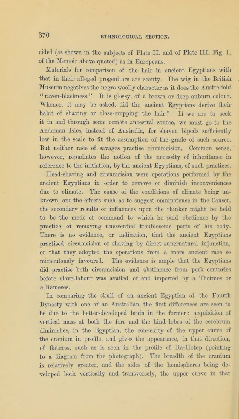 cicled (as shown in tho subjects of Plate II. and of Plate III. Pig. 1, of the Memoir above quoted) as in Europeans. Materials for comparison of the hair in ancient Egyptians with that in their alleged progenitors are scanty. The wig in the British Museum negatives the negro woolly character as it does the Australioid “raven-blackness.” It is glossy, of a brown or deep auburn colour. Whence, it may ho asked, did the ancient Egyptians derive their habit of shaving or close-cropping the hair ? If wo are to seek it in and through some remote ancestral source, we must go to the Andaman Isles, instead of Australia, for shaven bipeds sufficiently low in the scale to fit the assumption of the grade of such source. But neither race of savages practise circumcision. Common sense, however, repudiates the notion of the necessity of inheritance in reference to the initiation, by the ancient Egyptians, of such practices. Head-shaving and circumcision were operations performed by the ancient Egyptians in order to remove or diminish inconveniences due to climate. The cause of the conditions of climate being un- known, and the effects such as to suggest omnipotence in the Causer, the secondary results or influences upon the thinker might be held to he the mode of command to which he paid obedience by the practice of removing unessential troublesome parts of his body. There is no evidence, or indication, that the ancient Egyptians practised circumcision or shaving by direct supernatural injunction, or that they adopted the operations from a more ancient race so miraculously favoured. The evidence is ample that the Egyptians did practise both circumcision and abstinence from pork centuries before slave-labour was availed of and imported by a Thotmes or a Rameses. In comparing the skull of an ancient Egyptian of the Fourth Dynasty with one of an Australian, the first differences are seen to be due to the better-developed brain in the former: acquisition of vertical mass at both the fore and the hind lobes of the cerebrum diminishes, in the Egyptian, the convexity of the upper curve of the cranium in profile, and gives the appearance, in that direction, of flatness, such as is seen in the profile of Ra-Hotep (pointing to a diagram from the photograph). The breadth of the cranium is relatively greater, and the sides of the hemispheres being de- veloped both vertically and transversely, the upper curve in that