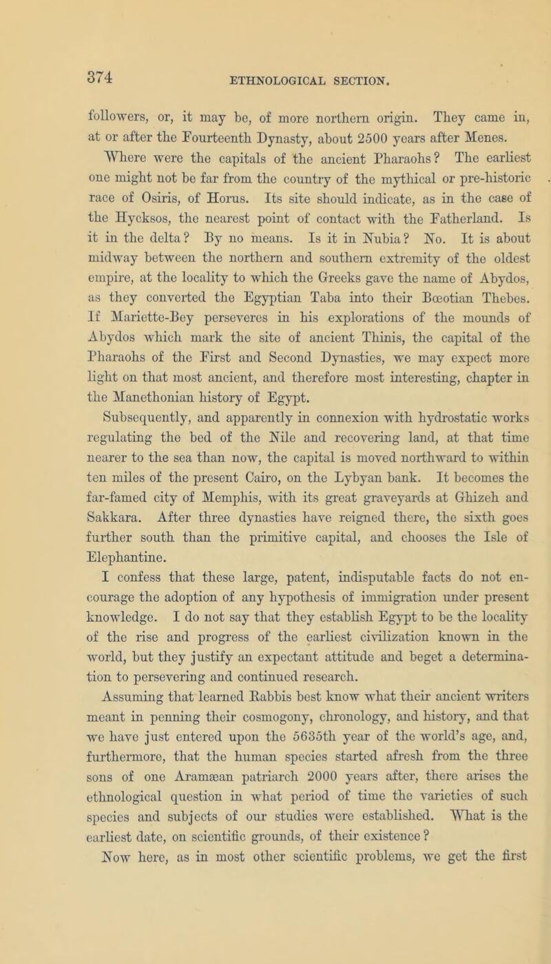 followers, or, it may be, of more northern origin. They came in, at or after the Fourteenth Dynasty, about 2500 years after Menes. Where were the capitals of the ancient Pharaohs? The earliest one might not be far from the country of the mythical or pre-historic race of Osiris, of Horus. Its site should indicate, as in the ca6e of the Hycksos, the nearest point of contact with the Fatherland. Is it in the delta? By no means. Is it in Nubia? No. It is about midway between the northern and southern extremity of the oldest empire, at the locality to which the Greeks gave the name of Abydos, as they converted the Egyptian Taba into their Boeotian Thebes. If Mariette-Bey perseveres in his explorations of the mounds of Abydos which mark the site of ancient Thinis, the capital of the Pharaohs of the First and Second Dynasties, we may expect more light on that most ancient, and therefore most interesting, chapter in the Manetlionian history of Egypt. Subsequently, and apparently in connexion with hydrostatic works regulating the bed of the Nile and recovering land, at that time nearer to the sea than now, the capital is moved northward to within ten miles of the present Cairo, on the Lybyan bank. It becomes the far-famed city of Memphis, with its great graveyards at Ghizeh and Sakkara. After three dynasties have reigned there, the sixth goes further south than the primitive capital, and chooses the Isle of Elephantine. I confess that these large, patent, indisputable facts do not en- courage the adoption of any hypothesis of immigration under present knowledge. I do not say that they establish Egypt to be the locality of the rise and progress of the earliest civilization known in the world, but they justify an expectant attitude and beget a determina- tion to persevering and continued research. Assuming that learned Rabbis best know what their ancient writers meant in penning their cosmogony, chronology, and history, and that we have just entered upon the 5635th year of the world’s age, and, furthermore, that the human species started afresh from the three sons of one Aramtean patriarch 2000 years after, there arises the ethnological question in what period of time the varieties of such species and subjects of our studies were established. What is the earliest date, on scientific grounds, of their existence ? Now here, as in most other scientific problems, we get the first
