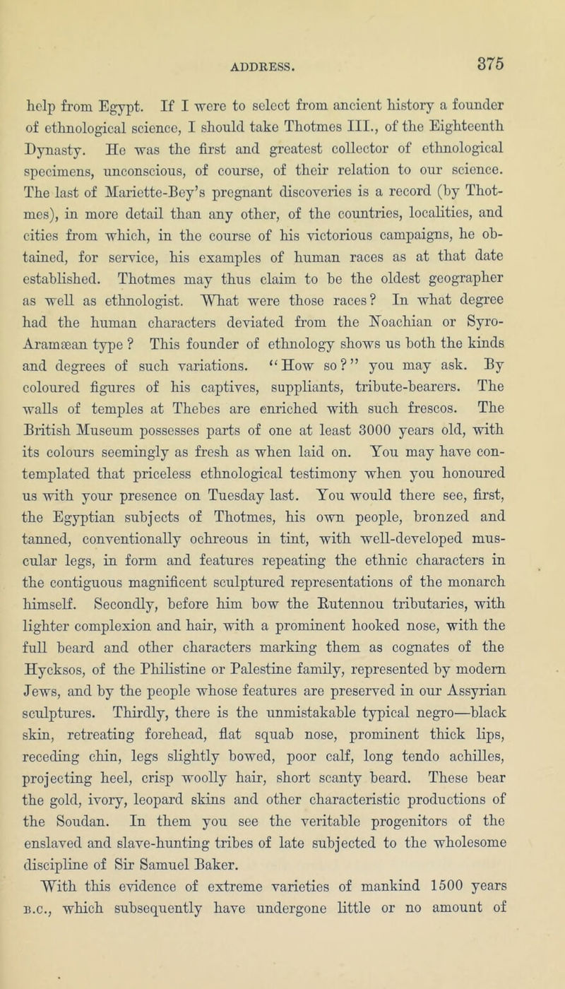 help from Egypt. If I were to select from ancient history a founder of ethnological science, I should take Thotmes III., of the Eighteenth Dynasty. He was the first and greatest collector of ethnological specimens, unconscious, of course, of their relation to our science. The last of Hariette-Bey’s pregnant discoveries is a record (by Thot- mes), in more detail than any other, of the countries, localities, and cities from which, in the course of his victorious campaigns, he ob- tained, for service, his examples of human races as at that date established. Thotmes may thus claim to he the oldest geographer as well as ethnologist. What were those races? In what degree had the human characters deviated from the Koachian or Syro- Aramsean type ? This founder of ethnology shows us both the kinds and degrees of such variations. “ How so ? ” you may ask. By coloured figures of his captives, suppliants, tribute-hearers. The walls of temples at Thebes are enriched with such frescos. The British Museum possesses parts of one at least 3000 years old, with its colours seemingly as fresh as when laid on. You may have con- templated that priceless ethnological testimony when you honoured us with your presence on Tuesday last. You would there see, first, the Egyptian subjects of Thotmes, his own people, bronzed and tanned, conventionally ochreous in tint, with well-developed mus- cular legs, in form and features repeating the ethnic characters in the contiguous magnificent sculptured representations of the monarch himself. Secondly, before him bow the Eutennou tributaries, with lighter complexion and hair, with a prominent hooked nose, with the full heard and other characters marking them as cognates of the Hycksos, of the Philistine or Palestine family, represented by modem lews, and by the people whose features are preserved in our Assyrian sculptures. Thirdly, there is the unmistakable typical negro—black skin, retreating forehead, flat squab nose, prominent thick lips, receding chin, legs slightly bowed, poor calf, long tendo achilles, projecting heel, crisp woolly hair, short scanty heard. These bear the gold, ivory, leopard skins and other characteristic productions of the Soudan. In them you see the veritable progenitors of the enslaved and slave-hunting tribes of late subjected to the wholesome discipline of Sir Samuel Baker. With this evidence of extreme varieties of mankind 1500 years is.c., which subsequently have undergone little or no amount of
