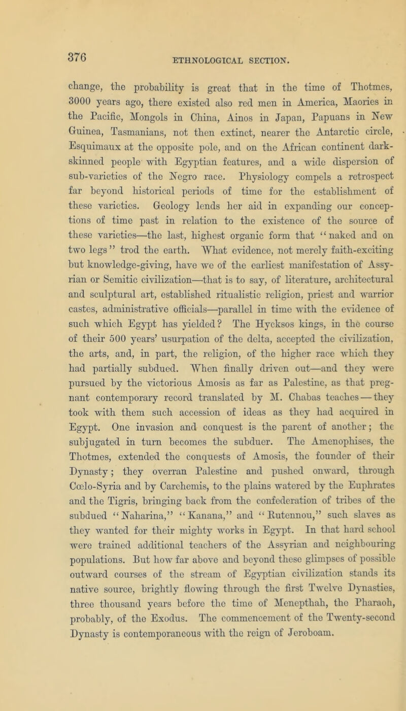 ETHNOLOGICAL SECTION. change, the probability is great that in the time of Thotmes, 3000 years ago, there existed also red men in America, Maories in the Pacific, Mongols in China, Ainos in Japan, Papuans in New Guinea, Tasmanians, not then extinct, nearer the Antarctic circle, Esquimaux at the opposite pole, and on the African continent dark- skinned people with Egyptian features, and a wide dispersion of sub-varieties of the Negro race. Physiology compels a retrospect far beyond historical periods of time for the establishment of these varieties. Geology lends her aid in expanding our concep- tions of time past in relation to the existence of the source of these varieties—the last, highest organic form that ‘ ‘ naked and on two legs” trod the earth. What evidence, not merely faith-exciting but knowledge-giving, have we of the earliest manifestation of Assy- rian or Semitic civilization—that is to say, of literature, architectural and sculptural art, established ritualistic religion, priest and warrior castes, administrative officials—parallel in time with the evidence of such which Egypt has yielded? The Hycksos kings, in the course of their 500 years’ usurpation of the delta, accepted the civilization, the arts, and, in part, the religion, of the higher race which they had partially subdued. When finally driven out—and they were pursued by the victorious Amosis as far as Palestine, as that preg- nant contemporary record translated by M. Chabas teaches — they took with them such accession of ideas as they had acquired in Egypt. One invasion and conquest is the parent of another; the subjugated in turn becomes the subduer. The Amenophises, the Thotmes, extended the conquests of Amosis, the founder of their Dynasty; they overran Palestine and pushed onward, through Ccelo-Syria and by Carchcmis, to the plains watered by the Euphrates and the Tigris, bringing back from the confederation of tribes of the subdued “Naharina,” “ Ivanana,” and “ Rutennou,” such slaves as they wanted for their mighty works in Egypt. In that hard school were trained additional teachers of the Assyrian and neighbouring populations. Put how far above and beyond these glimpses of possible outward courses of the stream of Egyptian civilization stands its native source, brightly flowing through the first Twelve Dynasties, three thousand years before the time of Menepthah, the Pharaoh, probably, of the Exodus. The commencement of the Twenty-second Dynasty is contemporaneous with the reign of Jeroboam.
