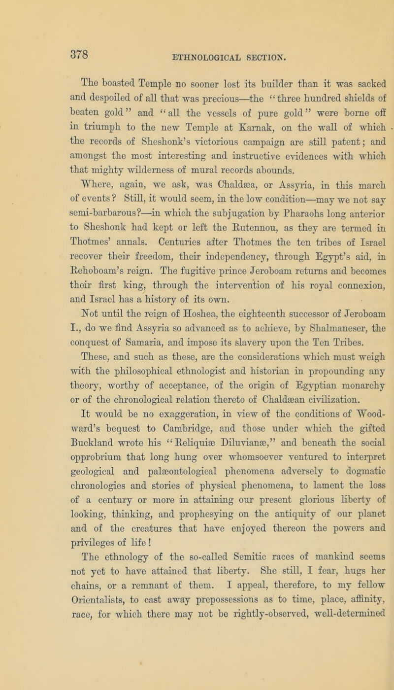 ETHNOLOGICAL SECTION. The boasted Temple no sooner lost its builder than it was sacked and despoiled of all that was precious—the “three hundred shields of beaten gold” and “all the vessels of pure gold” were borne off in triumph to the new Temple at Kamak, on the wall of which the records of Sheshonk’s victorious campaign are still patent; and amongst the most interesting and instructive evidences with which that mighty wilderness of mural records abounds. Where, again, we ask, was Chaldaea, or Assyria, in this march of events ? Still, it would seem, in the low condition—may we not say semi-barbarous?—in which the subjugation by Pharaohs long anterior to Sheshonk had kept or left the Rutennou, as they are termed in Thotmes’ annals. Centuries after Thotmes the ten tribes of Israel recover their freedom, their independency, through Egypt’s aid, in Rehoboam’s reign. The fugitive prince Jeroboam returns and becomes their first king, through the intervention of his royal connexion, and Israel has a history of its own. Not until the reign of Hoshea, the eighteenth successor of Jeroboam I., do we find Assyria so advanced as to achieve, by Shalmaneser, the conquest of Samaria, and impose its slavery upon the Ten Tribes. These, and such as these, are the considerations which must weigh with the philosophical ethnologist and historian in propounding any theory, worthy of acceptance, of the origin of Egyptian monarchy or of the chronological relation thereto of Chaldaean civilization. It would be no exaggeration, in view of the conditions of Wood- ward’s bequest to Cambridge, and those under which the gifted Buckland wrote his “Reliquiae Diluvianae,” and beneath the social opprobrium that long hung over whomsoever ventured to interpret geological and palaeontological phenomena adversely to dogmatic chronologies and stories of physical phenomena, to lament the loss of a century or more in attaining our present glorious liberty of looking, thinking, and prophesying on the antiquity of our planet and of the creatures that have enjoyed thereon the powers and privileges of life! The ethnology of the 60-called Semitic races of mankind seems not yet to have attained that liberty. She still, I fear, hugs her chains, or a remnant of them. I appeal, therefore, to my fellow Orientalists, to cast away prepossessions as to time, place, affinity, race, for which there may not be rightly-observed, well-determined