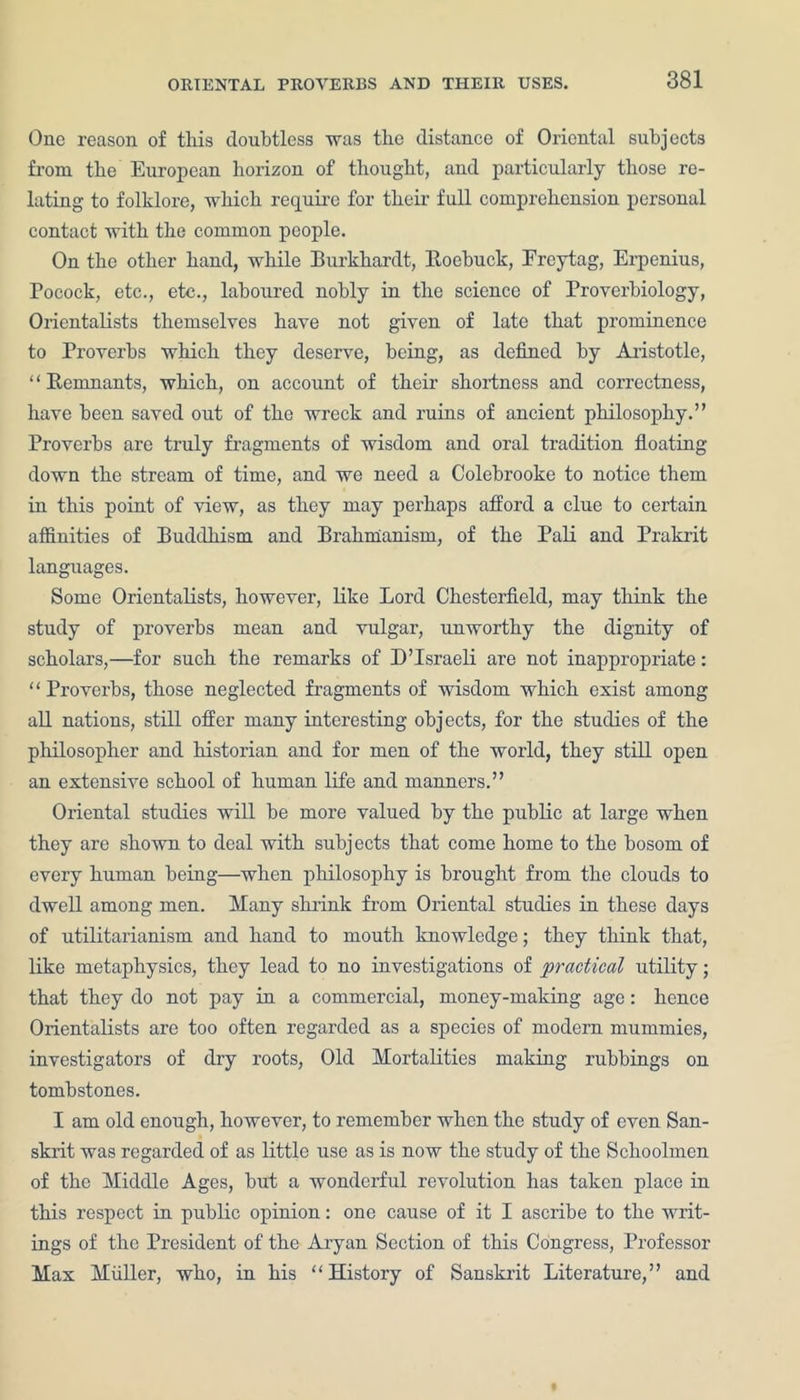 One reason of this doubtless was the distance of Oriental subjects from the European horizon of thought, and particularly those re- lating to folklore, which require for their full comprehension personal contact with the common people. On the other hand, while Burkhardt, Roebuck, Frcytag, Erpenius, Pocock, etc., etc., laboured nobly in the science of Proverbiology, Orientalists themselves have not given of late that prominence to Proverbs which they deserve, being, as defined by Aristotle, “Remnants, which, on account of their shortness and correctness, have been saved out of the wreck and ruins of ancient philosophy.” Proverbs are truly fragments of wisdom and oral tradition floating down the stream of time, and we need a Colebrooke to notice them in this point of view, as they may perhaps afford a clue to certain affinities of Buddhism and Brahmanism, of the Pali and Prakrit languages. Some Orientalists, however, like Lord Chesterfield, may think the study of proverbs mean and vulgar, unworthy the dignity of scholars,—for such the remarks of I)’Israeli are not inappropriate: “ Proverbs, those neglected fragments of wisdom which exist among all nations, still offer many interesting objects, for the studies of the philosopher and historian and for men of the world, they still open an extensive school of human life and manners.” Oriental studies will be more valued by the public at large when they are shown to deal with subjects that come home to the bosom of every human being—when philosophy is brought from the clouds to dwell among men. Many shrink from Oriental studies in these days of utilitarianism and hand to mouth knowledge; they think that, like metaphysics, they lead to no investigations of practical utility; that they do not pay in a commercial, money-making age: hence Orientalists are too often regarded as a species of modern mummies, investigators of dry roots, Old Mortalities making rubbings on tombstones. I am old enough, however, to remember when the study of even San- skrit was regarded of as little use as is now the study of the Schoolmen of the Middle Ages, but a wonderful revolution has taken place in this respect in public opinion: one cause of it I ascribe to the writ- ings of the President of the Aryan Section of this Congress, Professor Max Muller, who, in his “History of Sanskrit Literature,” and