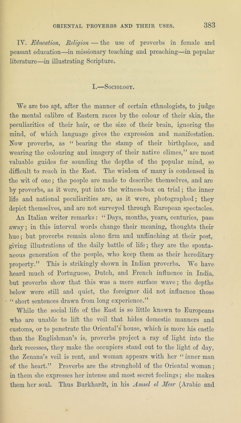 IY. Education, Religion — the use of proverbs in female and peasant education—iu missionary teaching and preaching—in popular literature—in illustrating Scripture. I.—Sociology. We are too apt, after the manner of certain ethnologists, to judge the mental calibre of Eastern races by the colour of their skin, the peculiarities of their hair, or the size of their brain, ignoring the mind, of which language gives the expression and manifestation. Now proverbs, as “ bearing the stamp of their birthplace, and wearing the colouring and imagery of their native climes,” are most valuable guides for sounding the depths of the popular mind, so difficult to reach in the East. The wisdom of many is condensed in the wit of one; the people ai’e made to describe themselves, and are by proverbs, as it were, put into the witness-box on trial; the inner life and national peculiarities are, as it were, photographed; they depict themselves, and are not surveyed through European spectacles. An Italian writer remarks: “Days, months, years, centuries, pass away; in this interval words change their meaning, thoughts their hue; hut proverbs remain alone firm and unflinching at their post, giving illustrations of the daily battle of life; they are the sponta- neous generation of the people, who keep them as their hereditary property.” This is strikingly shown in Indian proverbs. We have heard much of Portuguese, Dutch, and French influence in India, hut proverbs show that this was a mere surface wave; the depths below were still and quiet, the foreigner did not influence those “ short sentences drawn from long experience.” While the social life of the East is so little known to Europeans who are unable to lift the veil that hides domestic manners and customs, or to penetrate the Oriental’s house, which is more his castle than the Englishman’s is, proverbs project a ray of light into the dark recesses, they make the occupiers stand out to the light of day, the Zenana’s veil is rent, and woman appears with her “inner man of the heart.” Proverbs are the stronghold of the Oriental woman; in them she expresses her intense and most secret feelings; she makes them her soul. Thus Burkhardt, in his Amsel el Mesr (Arabic and