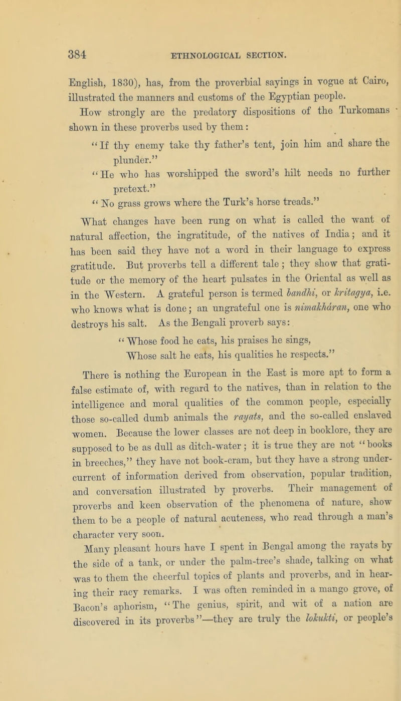 English, 1830), has, from the proverbial sayings in vogue at Cairo, illustrated the manners and customs of the Egyptian people. How strongly are the predatory dispositions of the Turkomans shown in these proverbs used by them : “If thy enemy take thy father’s tent, join him and share the plunder.” “ He who has worshipped the sword’s hilt needs no further pretext.” “No grass grows where the Turk’s horse treads.” What changes have been rung on what is called the want of natural affection, the ingratitude, of the natives of India; and it has been said they have not a word in their language to express gratitude. But proverbs tell a different tale ; they show that grati- tude or the memory of the heart pulsates in the Oriental as well as in the Western. A grateful person is termed bandhi, or kritagya, i.e. who knows what is done; an ungrateful one is nimakharan, one who destroys his salt. As the Bengali proverb says: “ Whose food he eats, his praises he sings, Whose salt he eats, his qualities he respects.” There is nothing the European in the East is more apt to form a false estimate of, with regard to the natives, than in relation to the intelligence and moral qualities of the common people, especially those so-called dumb animals the rayats, and the so-called enslaved women. Because the lower classes are not deep in booklore, they are supposed to be as dull as ditch-water; it is true they are not “books in breeches,” they have not book-cram, but they have a strong under- current of information derived from observation, popular tradition, and conversation illustrated by proverbs. Their management of proverbs and keen observation of the phenomena of nature, show them to be a people of natural acuteness, who read through a man’s character veiy soon. Many pleasant hours have I spent in Bengal among the rayats by the side of a tank, or under the palm-tree’s shade, talking on what was to them the cheerful topics of plants and proverbs, and in hear- ing their racy remarks. I was often reminded in a mango grove, of Bacon’s aphorism, “The genius, spirit, and wit of a nation are discovered in its proverbs’’—they are truly the lokukti, or people’s