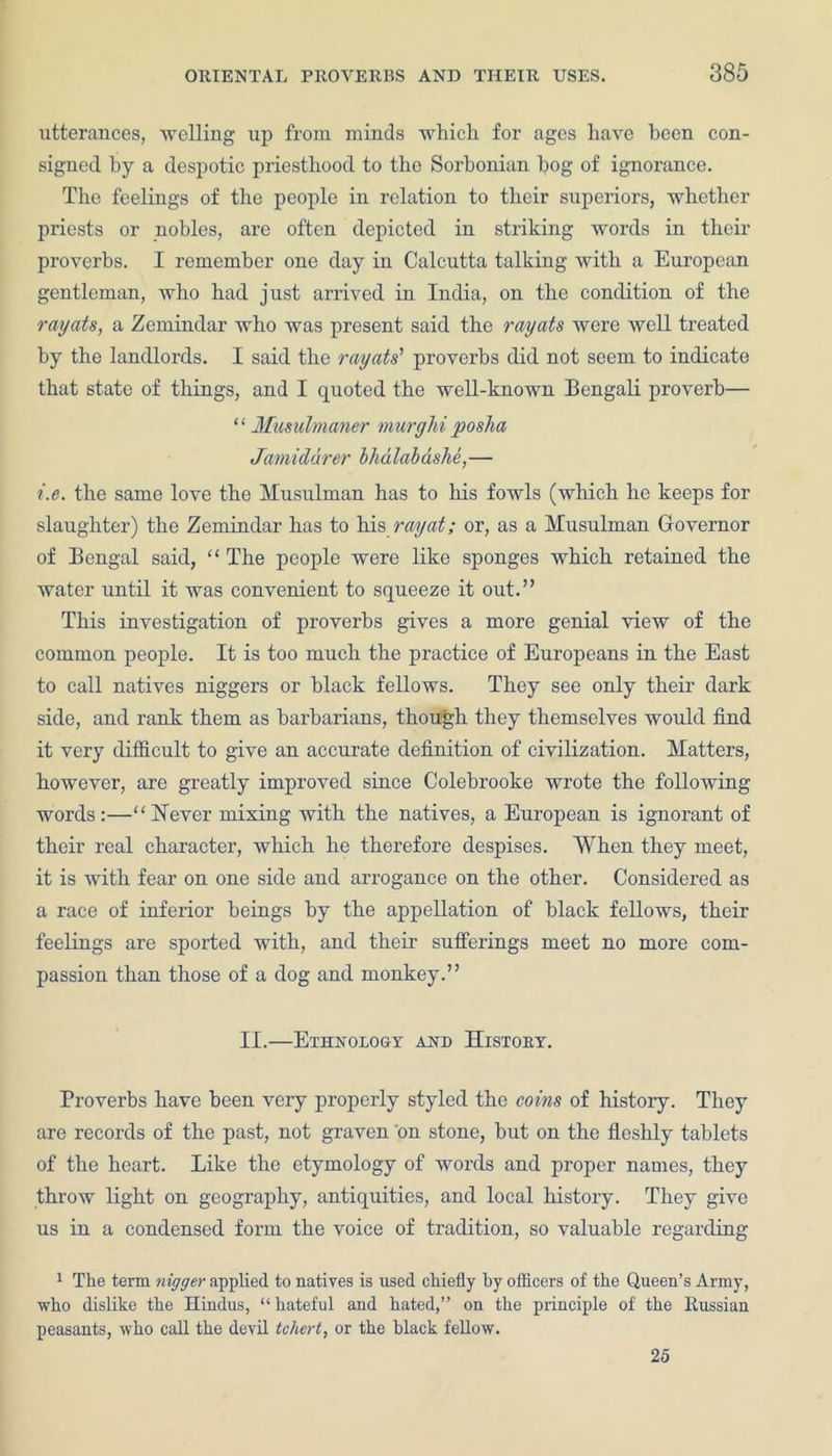 utterances, welling up from minds which, for ages have been con- signed by a despotic priesthood to the Sorbonian hog of ignorance. The feelings of the people in relation to their superiors, whether priests or nobles, are often depicted in striking words in their proverbs. I remember one day in Calcutta talking with a European gentleman, who had just arrived in India, on the condition of the rayats, a Zemindar who was present said the rayats were well treated by the landlords. I said the rayats’ proverbs did not seem to indicate that state of things, and I quoted the well-known Bengali proverb— “ Musulmaner murghi posha Jamiddrer bhdlabashe,— i.e. the same love the Musulman has to his fowls (which he keeps for slaughter) the Zemindar has to his ray at; or, as a Musulman Governor of Bengal said, “ The people were like sponges which retained the water until it was convenient to squeeze it out.” This investigation of proverbs gives a more genial view of the common people. It is too much the practice of Europeans in the East to call natives niggers or black fellows. They see only their dark side, and rank them as barbarians, though they themselves would find it very difficult to give an accurate definition of civilization. Matters, however, are greatly improved since Colebrooke wrote the following words:—“ Never mixing with the natives, a European is ignorant of their real character, which he therefore despises. When they meet, it is with fear on one side and arrogance on the other. Considered as a race of inferior beings by the appellation of black fellows, their feelings are sported with, and their sufferings meet no more com- passion than those of a dog and monkey.” II.—Ethnology and History. Proverbs have been very properly styled the coins of histoiy. They are records of the past, not graven 'on stone, but on the fleshly tablets of the heart. Like the etymology of words and proper names, they throw light on geography, antiquities, and local history. They give us in a condensed form the voice of tradition, so valuable regarding 1 The term nigger applied to natives is used chiefly by officers of the Queen’s Army, who dislike the Hindus, “hateful and hated,” on the principle of the Russian peasants, who call the devil tchert, or the black fellow. 25