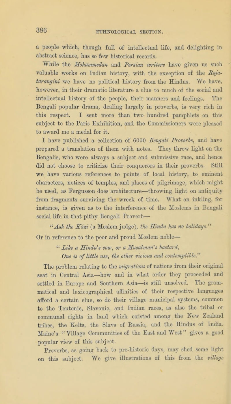 38G a people which, though full of intellectual life, and delighting in abstract science, has so few historical records. While the Mohammedan and Persian writers have given us such valuable works on Indian history, with the exception of the Raja- tar ang ini we have no political history from the Hindus. We have, however, in their dramatic literature a clue to much of the social and intellectual history of the people, their manners and feelings. The Bengali popular drama, dealing largely in proverbs, is very rich in this respect. I sent more than two hundred pamphlets on this subject to the Paris Exhibition, and the Commissioners were pleased to award me a medal for it. I have published a collection of 6000 Bengali Proverbs, and have prepared a translation of them with notes. They throw light on the Bengalis, who were always a subject and submissive race, and hence did not choose to criticize their conquerors in their proverbs. Still we have various references to points of local history, to eminent characters, notices of temples, and places of pilgrimage, which might be used, as Eergusson does architecture—throwing light on antiquity from fragments surviving the wreck of time. What an inkling, for instance, is given as to the interference of the Moslems in Bengali social life in that pithy Bengali Proverb— “Ask the Kuzi (a Moslem judge), the Hindu has no holidays. Or in reference to the poor and proud Moslem noble— “ Bike a Hindu's cow, or a Musalman's bastard, One is of little use, the other vicious and contemptible. The problem relating to the migrations of nations from their original seat in Central Asia—how and in what order they proceeded and settled in Europe and Southern Asia—is still unsolved. The gram- matical and lexicographical affinities of their respective languages afford a certain clue, so do their village municipal systems, common to the Teutonic, Slavonic, and Indian races, as also the tribal or communal rights in land which existed among the Hew Zealand tribes, the Kelts, the Slavs of Russia, and the Hindus of India. Maine’s “Village Communities of the East and West” gives a good popular view of this subject. Proverbs, as going back to pre-historic days, may shed some light on this subject. We give illustrations of this from the village