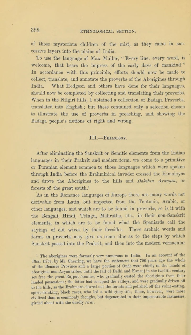 3S8 of those mysterious children of the mist, as they came in suc- cessive layers into the plains of India. To use the language of Max Muller, “ Every line, every word, is welcome, that hears the impress of the early days of mankind.” In accordance with this principle, efforts should now he made to collect, translate, and annotate the proverbs of the Aborigines through India. What Hodgson and others have done for their languages, should now be completed by collecting and translating their proverbs. When in the Hilgiri hills, I obtained a collection of Badaga Proverbs, translated into English; but these contained only a selection chosen to illustrate the use of proverbs in preaching, and showing the Badaga people’s notions of right and wrong. III.—Philology. After eliminating the Sanskrit or Semitic elements from the Indian languages in their Prakrit and modem form, we come to a primitive or Turanian element common to those languages which were spoken through India before the Brahmin ical invader crossed the Himalayas and drove the Aborigines to the hills and Daksliin Aranyea, or forests of the great south.1 As in the Romance languages of Europe there are many words not derivable from Latin, but imported from the Teutonic, Arabic, or other languages, and which are to be found in proverbs, so is it with the Bengali, Hindi, Telugu, Mahratha, etc., in their non-Sanskrit, elements, in which are to be found what the Spaniards call the sayings of old wives by their firesides. These archaic words and forms in proverbs may give us some clue as to the steps by which Sanskrit passed into the Prakrit, and then into the modem vernacular 1 The aborigines were formerly very numerous in India. In an account of the Bhar tribe, by Mr. Sherring, we have the statement that 700 years ago the whole of the Benares Province and a large portion of Oude were chiefly in the hands of aboriginal non-Aryan tribes, until the fall of Delhi and Kanauj in the twelfth century set free the great Rajput families, who gradually ousted the aborigines from their landed possessions; the latter had occupied the valleys, and were gradually driven off to the hills, as the Brahmans cleared out the forests and polished off the swine-eating, spirit-drinking, black races, who led a wild gipsy life; these, however, were more civilized than is commonly thought, but degeuerated in their impenetrable fastnesses, girded about with the deadly terai.