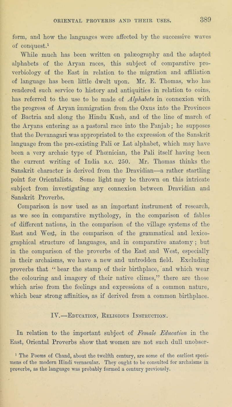 form, and how the languages were affected by the successive waves of conquest.1 While much has been written on palaeography and the adapted alphabets of the Aryan races, this subject of comparative pro- verbiology of the East in relation to the migration and affiliation of language has been little dwelt upon. Mr. E. Thomas, who has rendered such service to history and antiquities in relation to coins, has referred to the use to be made of Alphabets in connexion with the progress of Aryan immigration from the Oxus into the Provinces of Bactria and along the Hindu Kush, and of the line of march of the Aryans entering as a pastoral race into the Panjah; he supposes that the Devanagari was appropriated to the expression of the Sanskrit language from the pre-existing Pali or Lat alphabet, which may have been a very archaic type of Phoenician, the Pali itself having been the current writing of India b.c. 250. Mr. Thomas thinks the Sanskrit character is derived from the Dravidian—a rather startling point for Orientalists. Some light may be thrown on this intricate subject from investigating any connexion between Dravidian and Sanskrit Proverbs. Comparison is now used as an important instrument of research, as we see in comparative mythology, in the comparison of fables of different nations, in the comparison of the village systems of the East and West, in the comparison of the grammatical and lexico- graphical structure of languages, and in comparative anatomy; hut in the comparison of the proverbs of the East and West, especially in their archaisms, we have a new and untrodden field. Excluding proverbs that “hear the stamp of their birthplace, and which wear the colouring and imagery of their native climes,” there are those which arise from the feelings and expressions of a common nature, which bear strong affinities, as if derived from a common birthplace. IY.—Education, Religious Instruction. In relation to the important subject of Female Education in the East, Oriental Proverbs show that women are not such dull unobser- 1 The Poems of Chand, about the twelfth century, are some of the earliest speci- mens of the modern Hindi vernacular. They ought to be consulted for archaisms in proverbs, as the language was probably formed a century previously.