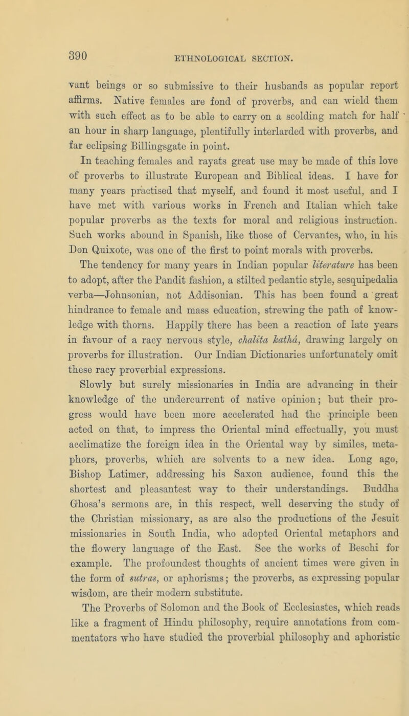 vant beings or so submissive to their husbands as popular report affirms. Native females are fond of proverbs, and can ■wield them with such effect as to be able to carry on a scolding match for half an hour in sharp language, plentifully interlarded with proverbs, and far eclipsing Billingsgate in point. In teaching females and rayats great use may be made of this love of proverbs to illustrate European and Biblical ideas. I have for many years practised that myself, and found it most useful, and I have met with various works in French and Italian which take popular proverbs as the texts for moral and religious instruction. Such works abound in Spanish, like those of Cervantes, who, in his Don Quixote, was one of the first to point morals with proverbs. The tendency for many years in Indian popular literature has been to adopt, after the Pandit fashion, a stilted pedantic style, sesquipedalia verba—Johnsonian, not Addisonian. This has been found a great hindrance to female and mass education, strewing the path of know- ledge with thorns. Happily there has been a reaction of late years in favour of a racy nervous style, chalita kathd, drawing largely on proverbs for illustration. Our Indian Dictionaries unfortunately omit these racy proverbial expressions. Slowly but surely missionaries in India are advancing in their knowledge of the undercurrent of native opinion; but their pro- gress would have been more accelerated had the principle been acted on that, to impress the Oriental mind effectually, you must acclimatize the foreign idea in the Oriental way by similes, meta- phors, proverbs, which are solvents to a new idea. Long ago, Bishop Latimer, addressing his Saxon audience, found this the shortest and pleasantest way to their understandings. Buddha Ghosa’s sermons are, in this respect, well deserving the study of the Christian missionary, as are also the productions of the Jesuit missionaries in South India, who adopted Oriental metaphors and the flowery language of the East. See the works of Beschi for example. The profoundest thoughts of ancient times were given in the form of sutras, or aphorisms; the proverbs, as expressing popular wisdom, are their modern substitute. The Proverbs of Solomon and the Book of Ecclesiastes, which reads like a fragment of Hindu philosophy, require annotations from com- mentators who have studied the proverbial philosophy and aphoristic