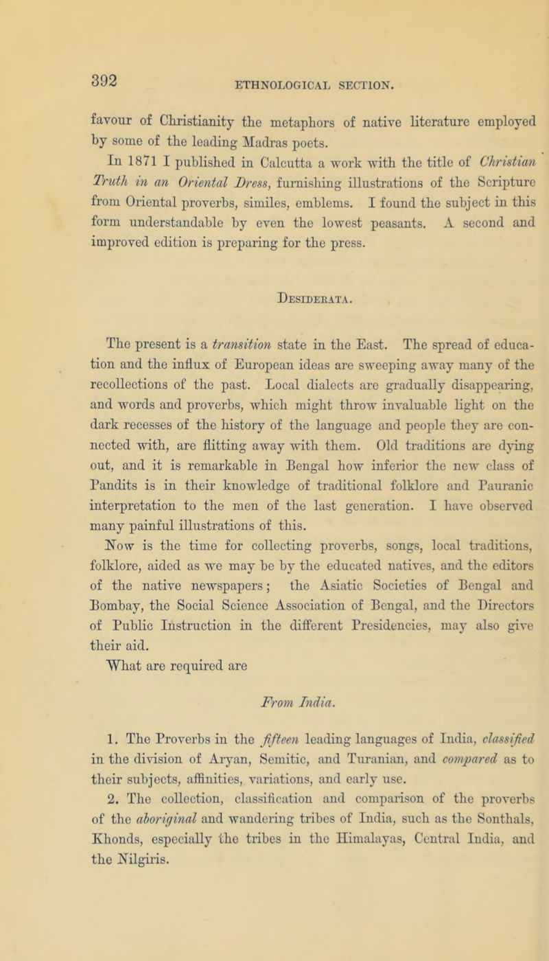ETHNOLOGICAL SECTION. favour of Christianity the metaphors of native literature employed by some of the leading Madras poets. In 1871 I published in Calcutta a work with the title of Christian Truth in an Oriental Dress, furnishing illustrations of the Scripture from Oriental proverbs, similes, emblems. I found the subject in this form understandable by even the lowest peasants. A second and improved edition is preparing for the press. Desiderata. The present is a transition state in the East. The spread of educa- tion and the influx of European ideas are sweeping away many of the recollections of the past. Local dialects are gradually disappearing, and words and proverbs, which might throw invaluable light on the dark recesses of the history of the language and people they are con- nected with, are flitting away with them. Old traditions are dying out, and it is remarkable in Bengal how inferior the new class of Pandits is in their knowledge of traditional folklore and Pauranic interpretation to the men of the last generation. I have observed many painful illustrations of this. Now is the time for collecting proverbs, songs, local traditions, folklore, aided as we may be by the educated natives, and the editors of the native newspapers; the Asiatic Societies of Bengal and Bombay, the Social Science Association of Bengal, and the Directors of Public Instruction in the different Presidencies, may also give their aid. What are required are From India. 1. The Proverbs iu the fifteen leading languages of India, classified in the division of Aryan, Semitic, and Turanian, and compared as to their subjects, affinities, variations, and early use. 2. The collection, classification and comparison of the proverbs of the aboriginal and wandering tribes of India, such as the Sonthals, Khonds, especially the tribes in the Himalayas, Central India, and the Nilgiris.