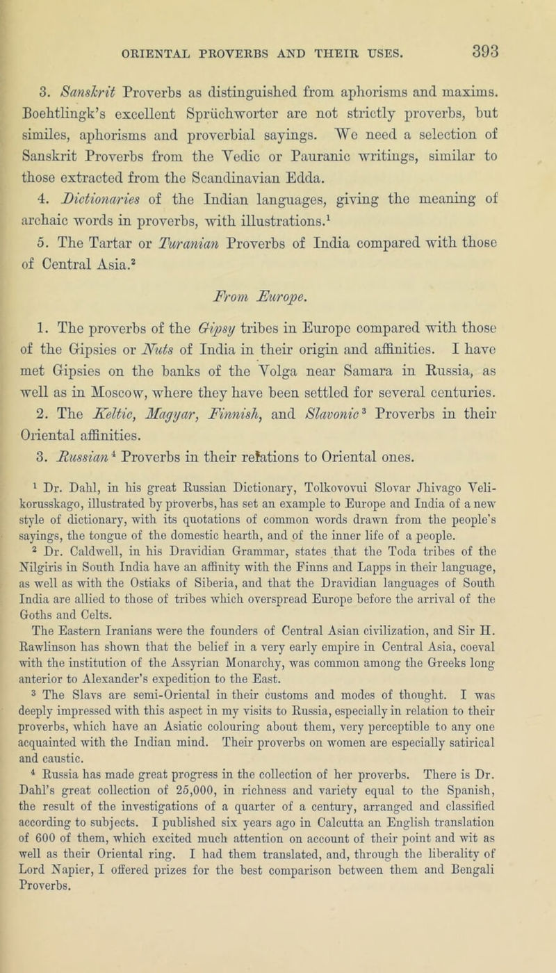 3. Sanskrit Proverbs as distinguished from aphorisms and maxims. Boehtlingk’s excellent Spriichworter are not strictly proverbs, hut similes, aphorisms and proverbial sayings. We need a selection of Sanskrit Proverbs from the Vedic or Pauranic writings, similar to those extracted from the Scandinavian Edda. 4. Dictionaries of the Indian languages, giving the meaning of archaic words in proverbs, with illustrations.1 5. The Tartar or Turanian Proverbs of India compared with those of Central Asia.3 From Europe. 1. The proverbs of the Gipsy tribes in Europe compared with those of the Gipsies or Nuts of India in their origin and affinities. I have met Gipsies on the hanks of the Yolga near Samara in Russia, as well as in Moscow, where they have been settled for several centuries. 2. The Keltic, Magyar, Finnish, and Slavonic3 Proverbs in their Oriental affinities. 3. Russian4 Proverbs in their relations to Oriental ones. 1 Dr. Dahl, in his great Russian Dictionary, Tolkovovui Slovar Jhivago Veli- korusskago, illustrated hy proverbs,has set an example to Europe and India of anew style of dictionary, with its quotations of common words drawn from the people’s sayings, the tongue of the domestic hearth, and of the inner life of a people. 2 Dr. Caldwell, in his Dravidian Grammar, states that the Toda tribes of the Nilgiris in South India have an affinity with the Finns and Lapps in their language, as well as with the Ostiaks of Siberia, and that the Dravidian languages of South India are allied to those of tribes which overspread Europe before the arrival of the Goths and Celts. The Eastern Iranians were the founders of Central Asian civilization, and Sir H. Rawlinson has shown that the belief in a very early empire in Central Asia, coeval with the institution of the Assyrian Monarchy, was common among the Greeks long anterior to Alexander’s expedition to the East. 3 The Slavs are semi-Oriental in their customs and modes of thought. I was deeply impressed with this aspect in my visits to Russia, especially in relation to their proverbs, which have an Asiatic colouring about them, very perceptible to any one acquainted with the Indian mind. Their proverbs on women are especially satirical and caustic. 4 Russia has made great progress in the collection of her proverbs. There is Dr. Dahl’s great collection of 25,000, in richness and variety equal to the Spanish, the result of the investigations of a quarter of a century, arranged and classified according to subjects. I published six years ago in Calcutta an English translation of 600 of them, which excited much attention on account of their point and wit as well as their Oriental ring. I had them translated, and, through the liberality of Lord Napier, I offered prizes for the best comparison between them and Bengali Proverbs.