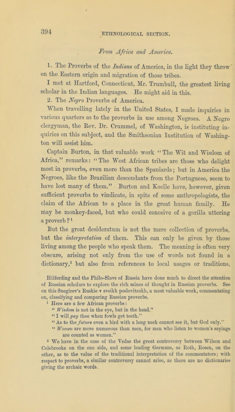 ETHNOLOGICAL SECTION. From Africa and America. 1. The Proverbs of the Indians of America, in the light they throw' on the Eastern origin and migration of those tribes. I met at Hartford, Connecticut, Mr. Trumbull, the greatest living scholar in the Indian languages. He might aid in this. 2. The Negro Proverbs of America. When travelling lately in the United States, I made inquiries in various quarters as to the proverbs in use among Negroes. A Negro clergyman, the Eev. Dr. Crummel, of Washington, is instituting in- quiries on this subject, and the Smithsonian Institution of Washing- ton will assist him. Captain Burton, in that valuable work “ The Wit and Wisdom of Africa,” remarks: “The West African tribes are those who delight most in proverbs, even more than the Spaniards; but in America the Negroes, like the Brazilian descendants from the Portuguese, seem to have lost many of them.” Burton and Koclle have, however, given sufficient proverbs to vindicate, in spite of some anthropologists, the claim of the African to a place in the great human family. He may be monkey-faced, but who could conceive of a gorilla uttering a proverb ?1 But the great desideratum is not the mere collection of proverbs, but the interpretation of them. This can only be given by those living among the people who speak them. The meaning is often very obscure, arising not only from the use of words not found in a dictionary,2 but also from references to local usages or traditions, Hilferding and the Philo-Slavs of Eussia have done much to direct the attention of Eussian scholars to explore the rich mines of thought in Eussian proverbs. See on this Snegirev’s Euskie v svoikli poslovitzakh, a most valuable work, commentating on, classifying and comparing Eussian proverbs. 1 Here are a few African proverbs: “ Wisdom is not in the eye, but in the head.” “ I will pay thee when fowls get teeth.” “ As to the future even a bird with a long neck cannot see it, but God only.” “ Women are more numerous than men, for men who listen to women’s sayings are counted as women.” 2 We have in the case of the Yedas the great controversy between Wilson and Colebrooke on the one side, and some leading Germans, as Eoth, Eosen, on the other, as to the value of the traditional interpretation of the commentators; with respect to proverbs, a similar controversy cannot arise, as there are no dictionaries giving the archaic words.