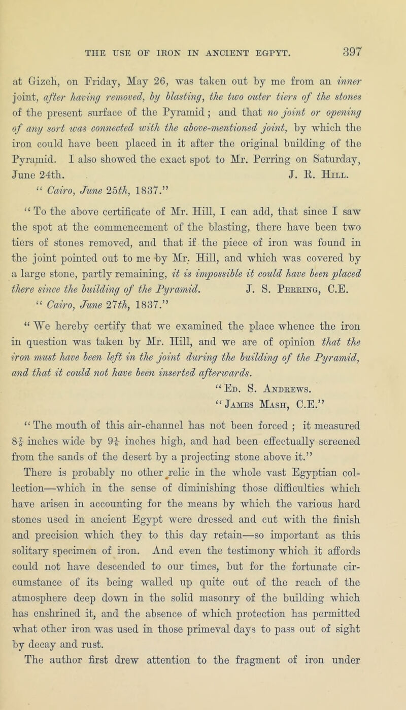 at Gizch, on Friday, May 26, was taken out by me from an inner joint, after having removed, by blasting, the two outer tiers of the stones of tbe present surface of the Pyramid; and that no joint or opening of any sort teas connected with the above-mentioned joint, by which the iron could have been placed in it after the original building of the Pyramid. I also showed the exact spot to Mr. Perring on Saturday, June 24th. J. R. Hill. “ Cairo, June 25th, 1837.” “ To the above certificate of Mr. Hill, I can add, that since I saw the spot at the commencement of the blasting, there have been two tiers of stones removed, and that if the piece of iron was found in the joint pointed out to me by Mr. Hill, and which was covered by a large stone, partly remaining, it is impossible it could have been placed there since the building of the Pyramid. J. S. Peering, C.E. “ Cairo, June 27th, 1837.” “ We hereby certify that we examined the place whence the iron in question was taken by Mr. Hill, and we are of opinion that the iron must have been left in the joint during the building of the Pyramid, and that it could not have been inserted afterwards. “Ed. S. Andrews. “James Mash, C.E.” “ The mouth of this air-channel has not been forced ; it measured Si inches wide by 9-J- inches high, and had been effectually screened from the sands of the desert by a projecting stone above it.” There is probably no other ^relic in the whole vast Egyptian col- lection—which in the sense of diminishing those difficulties which have arisen in accounting for the means by which the various hard stones used in ancient Egypt were dressed and cut with the finish and precision which they to this day retain—so important as this solitary specimen of iron. And even the testimony which it affords could not have descended to our times, but for the fortunate cir- cumstance of its being walled up quite out of the reach of the atmosphere deep down in the solid masonry of the building which has enshrined it, and the absence of which protection has permitted what other iron was used in those primeval days to pass out of sight by decay and rust. The author first drew attention to the fragment of iron under