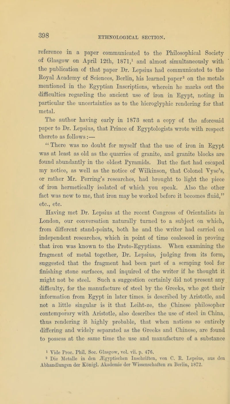 ETHNOLOGICAL SECTION. reference in a paper communicated to the Philosophical Society of Glasgow on April 12th, 1871,1 and almost simultaneously with the publication of that paper Dr. Lepsius had communicated to the Royal Academy of Sciences, Berlin, his learned paper2 on the metals mentioned in the Egyptian Inscriptions, wherein he marks out the difficulties regarding the ancient use of iron in Egypt, noting in particular the uncertainties as to the hieroglyphic rendering for that metal. The author having early in 1873 sent a copy of the aforesaid paper to Dr. Lepsius, that Prince of Egyptologists wrote with respect thereto as follows:— “ There was no doubt for myself that the use of iron in Egypt was at least as old as the quarries of granite, and granite blocks are found abundantly in the oldest Pyramids. But the fact had escaped my notice, as well as the notice of Wilkinson, that Colonel Yyse’s, or rather Mr. Perring’s researches, had brought to light the piece of iron hermetically isolated of which you speak. Also the other fact was new to me, that iron may be worked before it becomes fluid,” etc., etc. Having met Dr. Lepsius at the recent Congress of Orientalists in London, our conversation naturally turned to a subject on which, from different stand-points, both he and the writer had carried on independent researches, which in point of time coalesced in proving that iron was known to the Proto-Egyptians. When examining the fragment of metal together, Dr. Lepsius, judging from its form, suggested that the fragment had been part of a scraping tool for finishing stone surfaces, and inquired of the writer if he thought it might not be steel. Such a suggestion certainly did not present any difficulty, for the manufacture of steel by the Greeks, who got their information from Egypt in later times, is described by Aristotle, aud not a little singular is it that Leiht-ze, the Chinese philosopher contemporary with Aristotle, also describes the use of steel in China, thus rendering it highly probable, that when nations so entirely differing and widely separated as the Greeks and Chinese, are found to possess at the same time the use and manufacture of a substance 1 Vide Froc. Phil. Soc. Glasgow, vol. vii. p. 476. 2 Die Metalle in den iEgyptischen Inschriften, von C. R. Lepsius, aus den Abhandlungen der Konigl. Akademie der Wissenscliaften zu Berlin, 1872.
