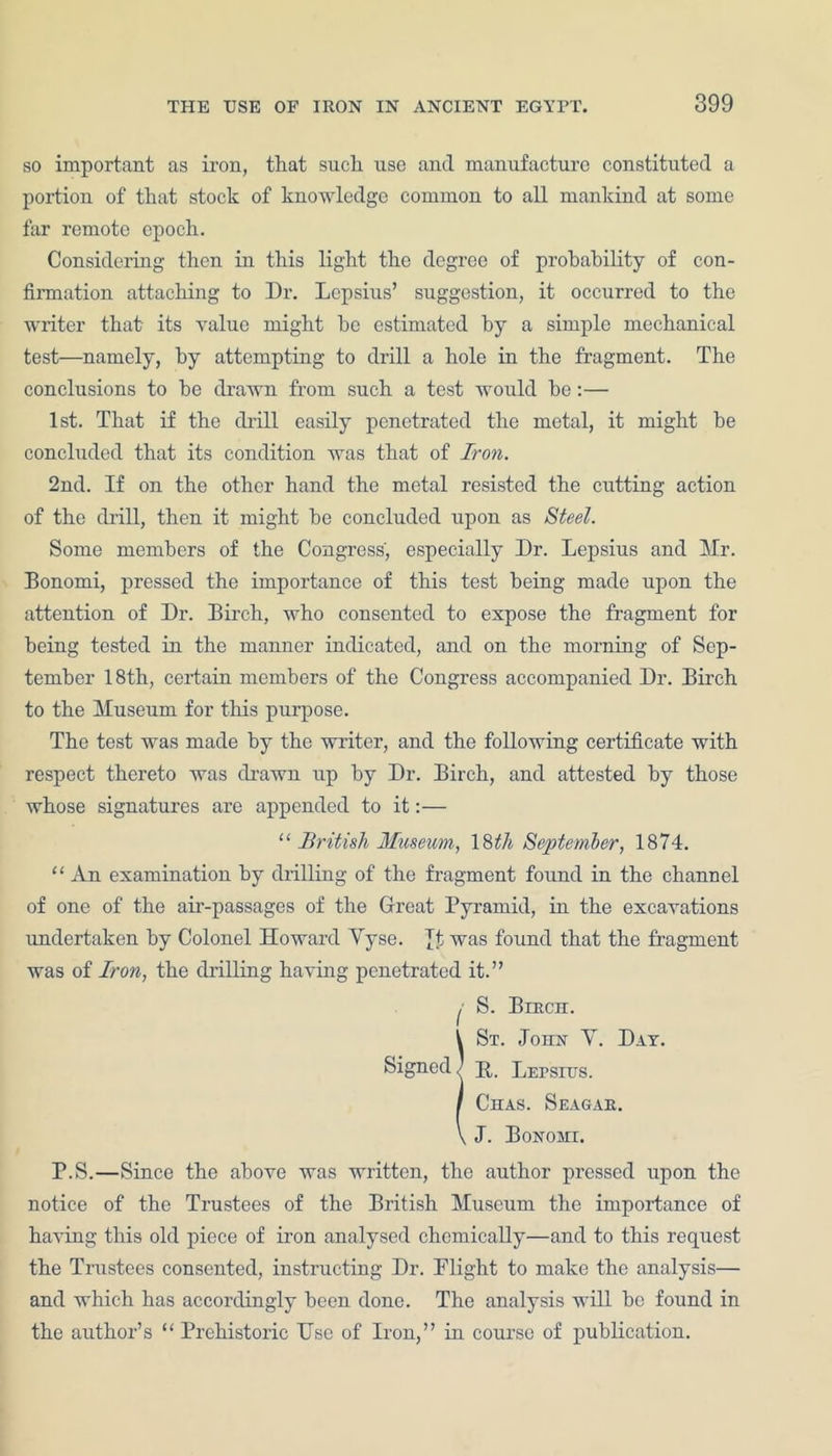 so important as iron, that such use and manufacture constituted a portion of that stock of knowledge common to all mankind at some far remote epoch. Considering then in this light the degree of probability of con- firmation attaching to Dr. Lcpsius’ suggestion, it occurred to the writer that its value might be estimated by a simple mechanical test—namely, by attempting to drill a hole in the fragment. The conclusions to be drawn from such a test would be:— 1st. That if the chill easily penetrated the metal, it might be concluded that its condition was that of Iron. 2nd. If on the other hand the metal resisted the cutting action of the drill, then it might be concluded upon as Steel. Some members of the Congress, especially Dr. Lepsius and Mr. Bonomi, pressed the importance of this test being made upon the attention of Dr. Birch, who consented to expose the fragment for being tested in the manner indicated, and on the morning of Sep- tember 18th, certain members of the Congress accompanied Dr. Birch to the Museum for this purpose. The test was made by the writer, and the following certificate with respect thereto was drawn up by Dr. Birch, and attested by those whose signatures are appended to it:— ‘‘ British Museum, ISth September, 1874. “ An examination by drilling of the fragment found in the channel of one of the air-passages of the Great Pyramid, in the excavations undertaken by Colonel Howard Yyse. Jt was found that the fragment was of Iron, the drilling having penetrated it.” I S. Berch. !St. John Y. Day. B,. Lepsius. Chas. Seagae. J. Bonomi. P.S.—Since the above was written, the author pressed upon the notice of the Trustees of the British Museum the importance of having this old piece of iron analysed chemically—and to this request the Trustees consented, instructing Dr. Plight to make the analysis— and which has accordingly been done. The analysis will be found in the author’s “ Prehistoric Use of Iron,” in course of publication.
