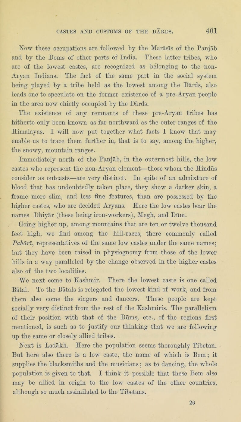 Now these occupations are followed by the MarasTs of the Panjab and by the Dorns of other parts of India. These latter tribes, who are of the lowest castes, are recognized as belonging to the non- Aryan Indians. The fact of the same part in the social system being played by a tribe held as the lowest among the Dards, also leads one to speculate on the former existence of a pre-Aryan people in the area now chiefly occupied by the Dards. The existence of any remnants of these pre-Aryan tribes has hitherto only been known as far northward as the outer ranges of the Himalayas. I will now put together what facts I know that may enable us to trace them further in, that is to say, among the higher, the snowy, mountain ranges. Immediately north of the Panjab, in the outermost hills, the low castes who represent the non-Aryan element—those whom the Hindus consider as outcasts—are very distinct. In spite of an admixture of blood that has undoubtedly taken place, they show a darker skin, a frame more slim, and less fine features, than are possessed by the higher castes, who are decided Aryans. Here the low castes bear the names Dhiyar (these being iron-workers), Megh, and Dura. Going higher up, among mountains that are ten or twelve thousand feet high, we find among the hill-races, there commonly called Pahiiri, representatives of the same low castes under the same names; but they have been raised in physiognomy from those of the lower hills in a way paralleled by the change observed iu the higher castes also of the two localities. We next come to Kashmir. There the lowest caste is one called Bfital. To the Batals is relegated the lowest kind of work, and from them also come the singers and dancers. These people are kept socially very distinct from the rest of the Kashmiris. The parallelism of their position with that of the Dums, etc., of the regions first mentioned, is such as to justify our thinking that we are following up the same or closely allied tribes. Next is Ladakh. Here the population seems thoroughly Tibetan. But here also there is a low caste, the name of which is Bern; it supplies the blacksmiths and the musicians; as to dancing, the whole population is given to that. I think it possible that these Bern also may be allied in origin to the low castes of the other countries, although so much assimilated to the Tibetans. 26