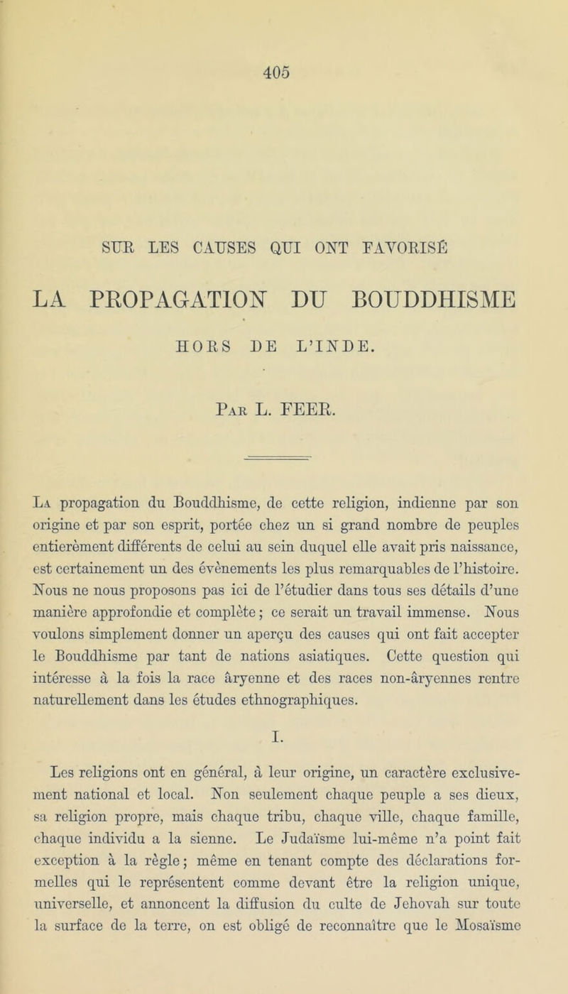 STJE LES CAUSES QUI OHT EAVORISE LA PROPAGATION DU BOUDDHISME HORS HE L’lHDE. Par L. FEER. La propagation du Bouddhisme, de cette religion, indienne par son origine et par son esprit, portee chez nn si grand nombre de peuples entierement differents de celui au sein duqucl elle avait pris naissance, est certainement un des evenements les plus remarquables de l’histoire. Nous ne nous proposons pas ici de l’etudier dans tous ses details d’une maniere approfondie et complete; ce serait un travail immense. Nous voulons simplement donner un apergu des causes qui ont fait accepter le Bouddhisme par tant de nations asiatiques. Cette question qui interesse a la fois la race aryenne et des races non-aryennes rentre naturellement dans les etudes ethnographiques. I. Les religions ont en general, a leur origine, un caractere exclusive- ment national et local. Hon seulement chaque peuple a ses dieux, sa religion propre, mais chaque tribu, chaque ville, chaque famille, chaque individu a la sienne. Le Juda'isme lui-meme n’a point fait exception a la regie; meme en tenant compte des declarations for- melles qui le representent comme devant etre la religion unique, universelle, et annoncent la diffusion du culte de Jehovah sur toute la surface de la terre, on est oblige de reconnaitrc que le Mosaismo