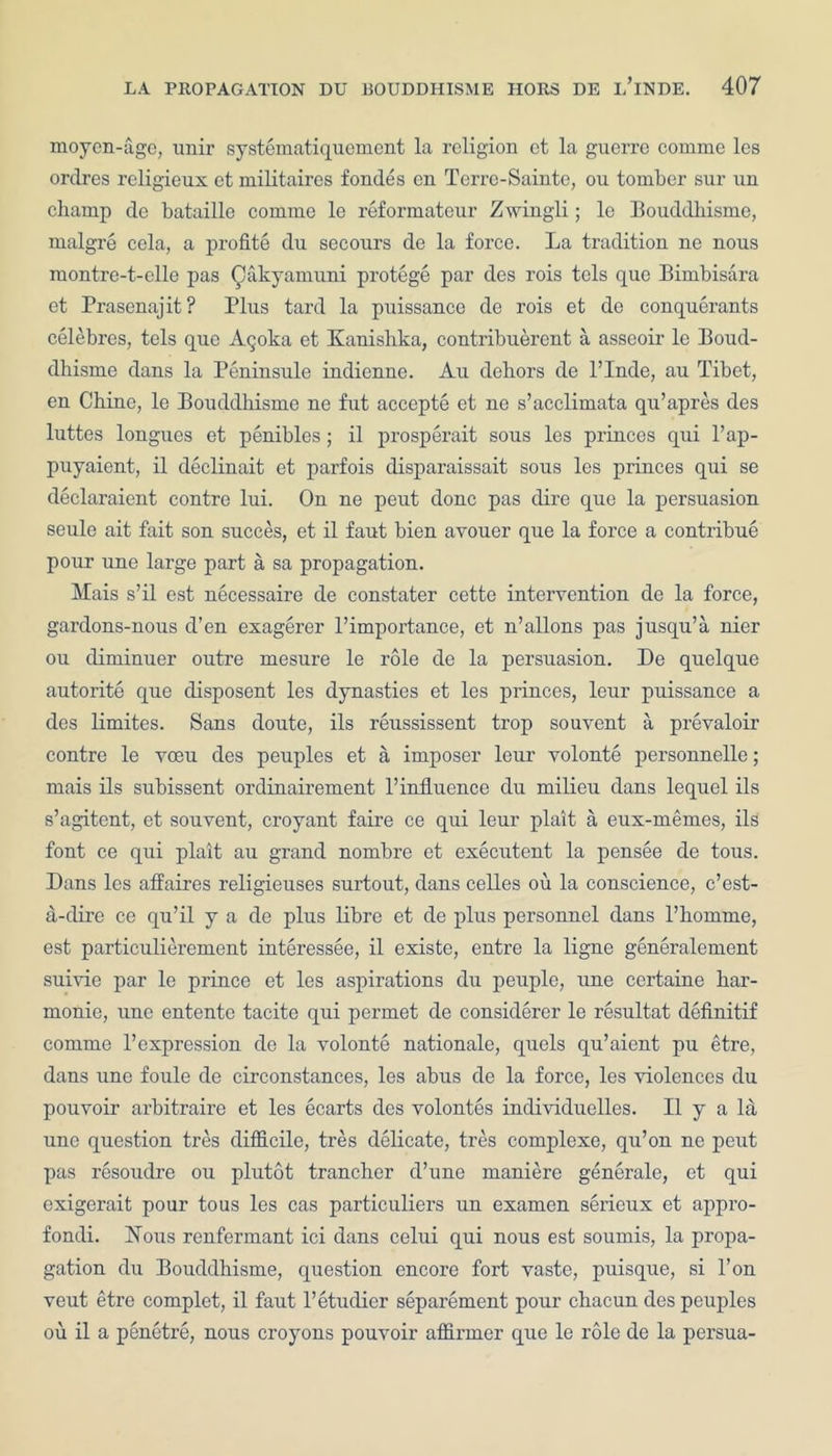 moyen-age, unir systematiquemcnt la religion et la guerre comme les ordres rcligieux ct militaires fornles en Terre-Sainte, ou toinber sur un champ de bataille comme le reformateur Zwingli; le Bouddhisme, rnalgre cela, a profite du secours de la force. La tradition ne nous montre-t-elle pas Qakyamuni protege par des rois tels que Bimbisara et Prasenajit? Plus tard la puissance de rois et de conquerants celebres, tels quo Agoka et Kanishka, contribuerent a asseoir le Boud- dhisme dans la Peninsule indienne. Au dehors de l’Inde, au Tibet, en Chine, le Bouddhisme ne fut accepte et ne s’acclimata qu’apres des luttes longues et penibles; il prosperait sous les princes qui l’ap- puyaient, il declinait et parfois disparaissait sous les princes qui se declaraient contre lui. On ne peut done pas dire que la persuasion seule ait fait son succes, et il faut bien avouer que la force a contribue pour uue large part a sa propagation. Mais s’il est necessaire de constater cette intervention de la force, gardons-nous d’en exagerer l’importance, et n’allons pas jusqu’a nier ou climinuer outre mesure le role de la persuasion. De quelque autorite que clisposent les dynasties et les princes, leur puissance a des limites. Sans doute, ils reussissent trop souvent a prevaloir contre le vceu des peuples et a imposer leur volonte personnelle; mais ils subissent ordinairement l’influence du milieu dans lequel ils s’agitent, et souvent, croyant faire ce qui leur plait a eux-memes, ils font ce qui plait au grand nombre et executent la pensee de tous. Dans les affaires religieuses surtout, dans celles ou la conscience, c’est- a-clire ce qu’il y a de plus libre et de plus personnel dans l’homme, est particulierement interessee, il existe, entre la ligne generalement Slavic par le prince et les aspirations du peuple, une ccrtaine har- monie, une entente tacite qui permet de considerer le resultat definitif comme l’expression de la volonte nationale, quels qu’aient pu etre, dans une foule de circonstances, les abus de la force, les violences du pouvoir arbitrable et les ecarts des volontes individuelles. Il y a la une question tres difficile, tres delicate, tres complexe, qu’on ne peut pas resoudre ou plutot trancher d’une maniere generale, et qui exigerait pour tous les cas particulars uu examen sericux et appro- fondi. Hous renfermant ici dans celui qui nous est soumis, la propa- gation du Bouddhisme, question encore fort vaste, puisque, si l’on veut etre complet, il faut l’etudicr separement pour chacun des peuples ou il a penetre, nous croyons pouvoir affirmer que le role de la persua-