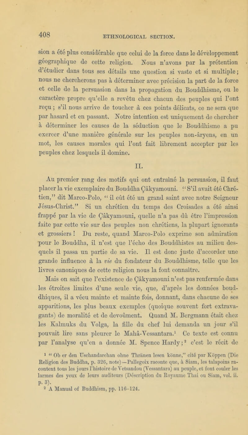 sion a ete plus considerable que celui do la force dans le developpement geographique de cetto religion. Nous n’avons par la pretention d’etudier dans tous ses details une question si vaste et si multiple; nous ne cherchorons pas a determiner avec precision la part de la force et ccllc de la persuasion dans la propagation du Bouddhisme, ou le caracterc propro qu’ello a revetu chez chacun des pcuples qui l’ont i’cqu ; s’il nous arrive de toucher a, ccs points delicats, cc nc sera que par hasanl et en passant. Notre intention cst uniquement de chercher a determiner les causes de la seduction que lc Bouddhisme a pu cxcrcer d’unc maniere generale sur les pcuples non-aryens, en un mot, les causes morales qui l’ont fait librement accepter par les peuplcs chez lcsquels il domine. II. Au premier rang des motifs qni ont entraine la persuasion, il faut placer la vie exemplaire du Bouddha Qakyamouni. “S’il avait etc Chre- tien,” edit Marco-Polo, “ il eut ete un grand saint avec notre Seigneur Jesus-Christ.” Si un chretien du temps des Croisades a ete ainsi frappe par la vie de CAliyamouni, quelle n’a pas du etre l’impression faite par cette vie sur des pcuples non cliretiens, la plupai’t ignorants et grossiers ! Du reste, quand Marco-Polo exprime son admiration pour le Bouddha, il n’est quo l’echo des Bouddliistcs au milieu des- quels il passa un partie de sa vie. Il est done juste d’accorder une grande influence a, la vie du fondateur du Bouddhisme, telle que les livres canoniques de cette religion nous la font connaitre. Mais on sait que l’existence do Qakyamouni n’est pas renfermee dans les etroites limites d’uno seulc vie, quo, d’apres les donnecs boud- dhiques, il a vecu mainte et rnainte fois, dormant, dans chacune de ses apparitions, les plus beaux exemples (quoique souvent fort extrava- gants) de moralite et de devoument. Quand M. Bergmann etait chez les Kalmuks du Volga, la fille du chef lui demanda un jour s’il pouvait lire sans plcurcr lc Malia-Vessantara.1 Co texte cst eonnu par l’analyse qu’en a donnee M. Spence Hardy;2 e’est le recit de 1 “ Ob er den Uscliandarchan ohne Thriinen lesen konne,” cite par Kbppen (Die Religion des Buddha, p. 326, note)—Pallegoix raconte que, a Siam, les talapoins ra- conteut tous les jours l’bistoire de Vetsandou (Vessantara) au peuple, et font couler les larmes des yeux de leurs auditcurs (Description du Royaume Thai ou Siam, vol. ii. p. 3). 2 A Manual of Buddhism, pp. 116-124.