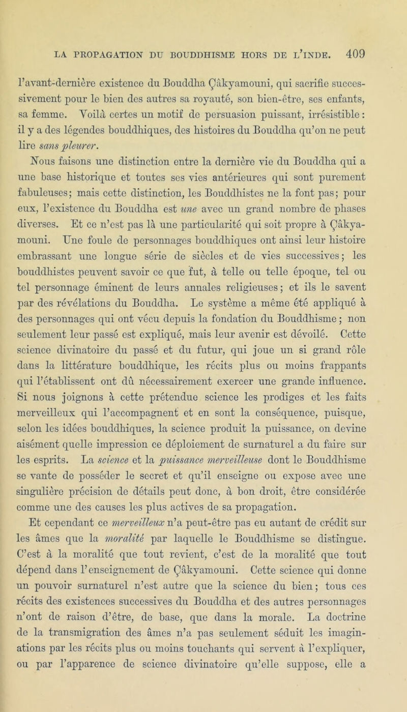 l’avant-derniere existence du Bouddha Oakyamouni, qui sacrific succes- sivement pour le bien des autres sa royaute, son bien-etre, ses enfants, sa femme. Yoila certes un motif dc persuasion puissant, irresistible: il y a des legendes bouddhiques, dcs liistoires du Bouddha qu’on ne pout lire sans pleurer. Nous faisons une distinction entre la derniere vie du Bouddha qui a une base historique et toutes ses vies anterieures qui sont purement fabuleuses; mais cette distinction, les Bouddhistes ne la font pas; pour eux, l’existence du Bouddha est une avec un grand nombre de phases diverses. Et ce n’est pas la une particularity qui soit propre a Qakya- mouni. TJne foule de personnages bouddhiques ont ainsi leur kistoire embrassant une longue serie de siecles et de vies successives; les bouddhistes peuvent savoir ce que fut, a telle ou telle epoque, tel ou tel personnage eminent de leurs annales religieuses; et ils le savent par des revelations du Bouddha. Le systeme a memo ete applique a des personnages qui ont vecu depuis la fondation du Bouddhisme; non seulement leur passe est explique, mais leur avenir est devoile. Cette science divinatoire du passe et du futur, qui joue un si grand role dans la litterature bouddhique, les recits plus ou moins frappants qui l’etablissent ont du necessairement exercer une grande influence. Si nous joignons a cette pretendue science les prodiges et les faits mcrveilleux qui l’accompagnent et en sont la consequence, puisque, selon les idees bouddhiques, la science produit la puissance, on devine aisement quelle impression ce deployment de surnaturel a du faire sur les esprits. La science et la puissance merveilleuse dont le Bouddhisme se vante de posseder le secret et qu’il enseigne ou expose avec une singuliere precision de details peut done, a bon droit, etre considerce comme une des causes les plus actives de sa propagation. Et cependant ce merveilleux n’a peut-etre pas eu autant de credit sur les antes que la moralite. par laquelle le Bouddhisme se distingue. C’est a la moralite que tout revient, e’est de la moralite que tout depend dans l’enseignement de Qakyamouni. Cette science qui donne un pouvoir surnaturel n’est autre que la science du bien; tous ces recits des existences successives du Bouddha et des autres personnages n’ont de raison d’etre, de base, que dans la morale. La doctrine de la transmigration des ames n’a pas seulement seduit les imagin- ations par les recits plus ou moins touchants qui servent a l’expliquer, ou par l’apparence de science divinatoire qu’elle suppose, elle a