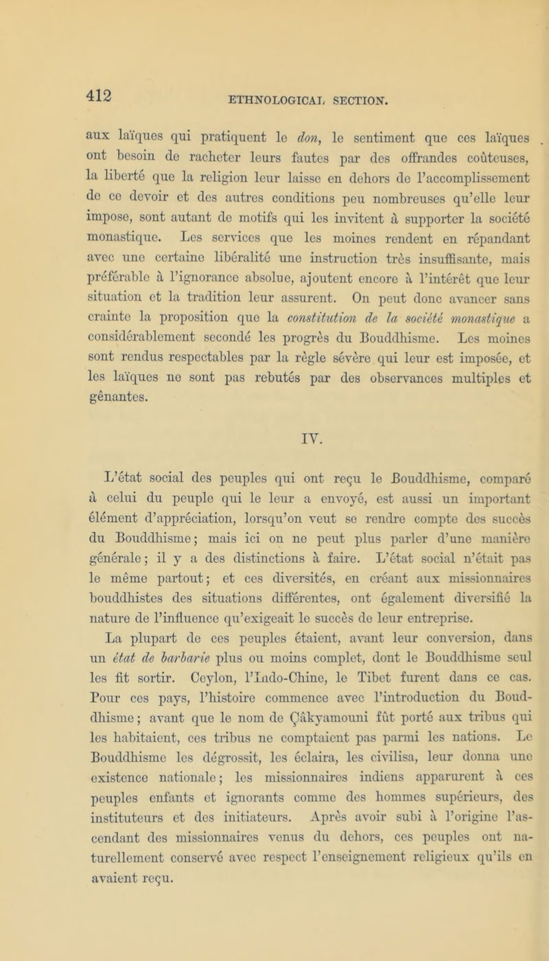 ETHNOLOGICAL SECTION. aux laiques qui pratiquent le don, lc sentiment que ces lai'ques ont besoin de racbeter leurs fautes par dcs offrandes couteuses, la liberte que la religion leur laisso en dehors de l’accomplissement do ce devoir et des autrcs conditions peu nombreuses qu’elle leur impose, sont autant de motifs qui les invitent a supporter la societe monastique. Les services quo les moincs rendent en repandant avec uno certaine liberalite une instruction tres insuffisante, mais preferable a 1’ignorance absolue, ajoutent encore a l’interet que leur situation et la tradition leur assurent. On peut done avanccr sans craintc la proposition que la constitution de la societe monastique a considerablement seconde les progres du Bouddhismc. Les moines sont rendus respectables par la regie severe qui leur est imposee, et les laiques ne sont pas rebutes par des observances multiples et genantes. IY. L’etat social des peuples qui ont reQU le Bouddliisme, compare a celui du peuplc qui le leur a envoye, est aussi un important element depreciation, lorsqu’on veut se rendre compte des succes du Bouddliisme; mais ici on ne peut plus parler d’une maniero generale; il y a des distinctions a faire. L’etat social n’etait pas le meme partout; et ces diversites, en creant aux missionnaires bouddhistes des situations differentes, ont egalement diversifie la nature de 1’influence qu’exigeait le succes do leur entreprise. La plupart de ces peuples etaient, avant leur conversion, dans un etat dc barbaric plus ou moins complet, dont le Bouddhismc scul les fit sortir. Ceylon, l’lndo-Chino, le Tibet furent dans ce cas. Pour ces pays, l’histoire commence avec l’introduction du Boud- dhisme; avant que le nom de Qakyamouni fut porte aux tribus (}ui les liabitaient, ces tribus ne comptaicnt pas parmi les nations. Le Bouddhismc les degrossit, les eclaira, les civilisa, leur donua une existence nationale; les missionnaires indiens apparurent a ces peuples enfants et ignorants commc dcs liommes superieurs, des iustituteurs et dcs initiateurs. Apres avoir subi a l’originc l’as- ccndant des missionnaires venus du dehors, ces peuples ont na- turcllement conserve avec respect renseignement religieux qu’ils en avaient retju.