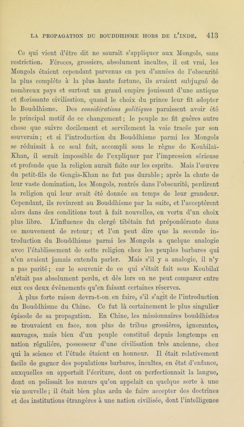 Ce qui vicnt d’etre dit ne saurait s’appliquer aux Mongols, sans restriction. Eeroces, grossiers, absolument incultes, il est yrai, les Mongols etaient cependant parvenus en pen d’annees dc l’obscurite la plus complete a la plus haute fortune, ils avaient subjugue de nombreux pays et surtout un grand empire jouissant d’une antique et florissantc civilisation, quand le choix du prince lenr fit adopter le Bouddhisme. Des considerations politiques paraissent avoir ete le principal motif de ce changemcnt; le peuple ne fit gueres autre chose que suivre docilement et servilement la voie tracee par son souverain; et si 1’introduction du Bouddhisme parmi les Mongols se reduisait a ce seul fait, accompli sous le regne dc Koubila'i- Khan, il serait impossible de l’expliquer par l’impression serieuse et profonde que la religion aurait faite sur les esprits. Mais 1’oeuvre du petit-fils de Gengis-Khan ne fut pas durable; apres la chute de leur vaste domination, les Mongols, rentres dans l’obscurite, perdirent la religion qui leur avait ete donnee au temps de leur grandeur. Cependant, ils revinrent au Bouddhisme par la suite, et l’aceepterent alors dans des conditions tont a fait nouvelles, en vertu d’un choix plus libre. L’influence du clerge tibetain fut preponderate dans ce mouvement de retour; et l’on peut dire que la seconde in- troduction du Bouddhisme parmi les Mongols a quclque analogie avec l’etablissement de cette religion chez les peuples barbares qui n’en avaient jamais entendu parler. Mais s’il y a analogie, il n’y a pas parite; car le souvenir de ce qui s’etait fait sous Koubilai n’etait pas absolument perdu, et des lors on ne peut comparer entre eux ces deux evencments qu’en faisant certaines reserves. A plus forte raison devra-t-on en faire, s’il s’agit de l’introduction du Bouddhisme du Chine. Ce fut la certaincment le plus singulier episode de sa propagation. En Chine, les missionnaires bouddhistes se trouvaient en face, non plus de tribus grossieres, ignorantes, sauvages, mais bien d’un peuple constitue depuis longtemps en nation reguliere, possesseur d’une civilisation tres ancienne, chez qui la science et l’etudo etaient en honneur, Il etait relativement facile de gagner des populations barbares, incultes, en etat d’enfance, auxquelles on apportait l’ecriture, dont on pcrfectionnait la langue, dont on polissait les moeurs qu’on appelait cn quclque sortc a une vie nouvelle; il etait bien plus ardu de faire accepter des doctrines et des institutions etrangeres a une nation civilisee, dont rintelligence
