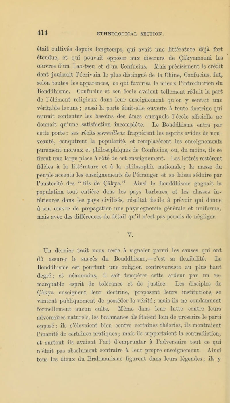 etait cultivee dcpuis longtcmps, qui avait une litterature deja fort etendue, et qui pouvait opposer aux discours de (JJakyamouni lcs oeuvres d’un Lao-tseu et d’un Confucius. Mais precisemcnt lo credit dont jouissait l’ecrivain le plus distingue de la Chine, Confucius, fut, scion toutes les apparences, ce qui favorisa le mieux l’introduction du Bouddhisme. Confucius et son ecolc avaient tellement reduit la part do l’element rcligieux dans leur enseignement qu’on y sentait une veritable lacune; aussi la portc etait-ello ouverte a toute doctrine qui saurait contenter les besoins des ames auxquels l’ecole officiclle ne donnait qu’une satisfaction incomplete. Le Bouddhisme entra par cette porte: ses recits merveillcux frapperent les esprits avides do nou- veaute, conquirent la popularity et remplacerent les enseignements purement moraux et pliilosophiques de Confucius, ou, du moins, ils se firent une large place a cote de cet enseignement. Les lettres resterent fkleles a la litterature et a la philosophic nationale ; la masse du peuple accepta les enseignements de l’etranger et se laissa seduire par l’austerite des “fils de Qakya.” Ainsi le Bouddhisme gagnait la population tout entiere dans les pays barbares, et les classes in- ferieures dans les pays civilises, resultat facile a prevoir qui donne a son oeuvre de propagation une physiognomic generale et uniforme, mais avee des differences de detail qu’il n’est pas permis de negliger. Y. Bn dernier trait nous reste a signaler parmi les causes qui ont du assurer le succes du Bouddhisme,—e’est sa flexibility Le Bouddhisme est pourtant une religion controversiste au plus haut degre; et neanmoins, il sait tempercr cette ardeur par un re- marquable esprit de tolerance et de justice. Les disciples de Qakya enseignent leur doctrine, proposent leurs institutions, se vantent publiquement de posseder la verite; mais ils ne condamnent formelloment aucun culte. Meme dans leur lutte contre leurs adversaires naturcls, les brahmanes, ils etaient loin de proscrire le parti oppose: ils s’elevaicnt bien contre certaines theories, ils montraient l’inanite de certaines pratiques; mais ils supportaient la contradiction, et surtout ils avaient l’art d’empruntcr a l’adversaire tout ce qui n’etait pas absolument contraire a leur propre enseignement. Ainsi tous lcs dieux du Brahmanisme figurent dans leurs legendes; ils y