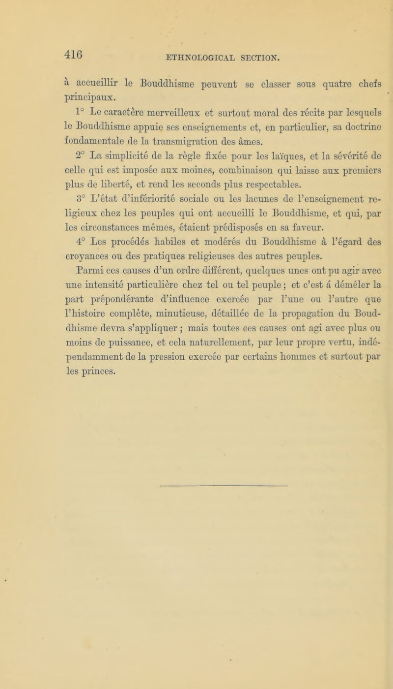 ;i accueillir lc Bouddhisme pcuvent se classer sous quatre chefs principaux. 1° Le caractere mcrvcilleux ct surtout moral des recits par lesquels le Bouddhisme appuie ses cnscigncments et, en particular, sa doctrine fondamentale de la transmigration des ames. 2° La simplicity de la regie fixee pour les la'iques, et la severite de cclle qui est imposec aux moincs, combinaison qui laissc aux premiers plus de liberte, ct rend les seconds plus respectables. 3° L’etat d’inferiorite sociale ou les lacunes de l’enseignement re- ligieux chez les peuples qui ont accueilli le Bouddhisme, et qui, par les circonstances memos, etaient predisposes en sa favour. 4° Les precedes habiles et moderes du Bouddhisme a l’egard des croyances ou des pratiques religieuses des autres peuples. Parmi ces causes d’un ordre different, quelques uues ont pu agir avec une intensity particuliere chez tel ou tel peuple; et e’est a demeler la part preponderate d’influence exercee par l’une ou l’autre que l’histoire complete, minutieuse, detaillee de la propagation du Boud- dhisme devra s’appliquer ; mais toutes ces causes ont agi avec plus ou moins de puissance, et cela naturellement, par lour propre vertu, inde- pendamment de la pression exercee par certains homines et surtout par les princes.
