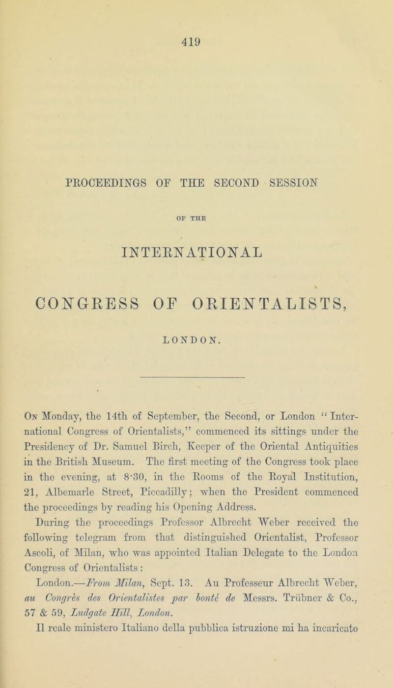 PROCEEDINGS OE THE SECOND SESSION OF THE INTERNATIONAL % CONGRESS OF ORIENTALISTS, LONDON. On Monday, the 14th of September, the Second, or London “ Inter- national Congress of Orientalists,” commenced its sittings under the Presidency of Dr. Samuel Birch, Keeper of the Oriental Antiquities in the British Museum. The first meeting of the Congress took place in the evening, at 8-30, in the Rooms of the Royal Institution, 21, Albemarle Street, Piccadilly; when the President commenced the proceedings by reading his Opening Address. During the proceedings Professor Albrecht Weber received the following telegram from that distinguished Orientalist, Professor Ascoli, of Milan, who was appointed Italian Delegate to the London Congress of Orientalists: London.—From Milan, Sept. 13. Au Profcsseur Albrecht Weber, au Congres des Orientalistes par lonte de Messrs. Triibner & Co., 57 & 59, Ludgate Mil, London. II reale ministero Italiano della pubblica istruzione mi ha incaricato