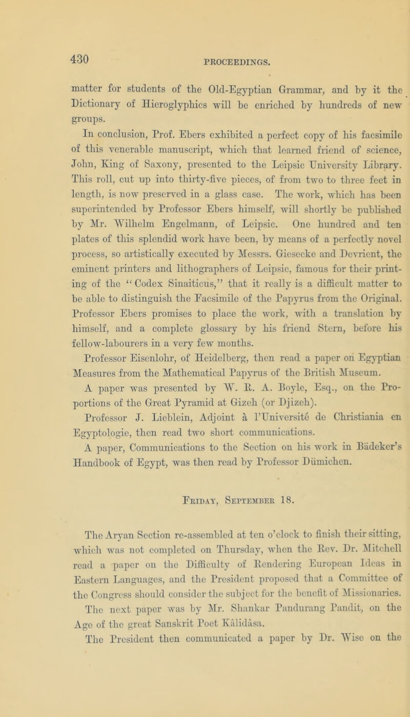 PROCEEDINGS. matter for students of the Old-Egyptian Grammar, and by it the Dictionary of Hieroglyphics -will he enriched by hundreds of new groups. In conclusion, Prof. Ebers exhibited a perfect copy of his facsimile of this venerable manuscript, which that learned friend of science, John, King of Saxony, presented to the Leipsic University Library. This roll, cut up into thirty-five pieces, of from two to three feet in length, is now preserved in a glass case. The work, which has been superintended by Professor Ebers himself, will shortly be published by Mr. Wilhelm Engelmann, of Leipsic. One hundred and ten plates of this splendid work have been, by means of a perfectly novel process, so artistically executed by Messrs. Giesecke and Devrient, the eminent printers and lithographers of Leipsic, famous for their print- ing of the “Codex Sinaiticus,” that it really is a difficult matter to be able to distinguish the Eacsimilc of the Papyrus from the Original. Professor Ebers promises to place the work, with a translation by himself, and a complete glossary by his friend Stern, before his fellow-labourers in a very few months. Professor Eisenlolir, of Heidelberg, then read a paper on Egyptian Measures from the Mathematical Papyrus of the British Museum. A paper was presented by W. B. A. Boyle, Esq., on the Pro- portions of the Great Pyramid at Gizeh (or Djizeh). Professor J. Lieblein, Adjoint a l’Universite de Christiania en Egyptologie, then read two short communications. A paper, Communications to the Section on his work in Biideker’s Handbook of Egypt, was then read by Professor Diimiclien. Friday, September 18. The Aryan Section re-assembled at ten o’clock to finish their sitting, which was not completed on Thursday, when the Rev. Dr. Mitchell read a paper on the Difficulty of Rendering European Ideas in Eastern Languages, and the President proposed that a Committee of the Congress should consider the subject for the benefit of Missionaries. The next paper was by Mr. Shankar Pandurang Pandit, on the Age of the great Sanskrit Poet Kalidasa. The President then communicated a paper by Dr. Wise on the