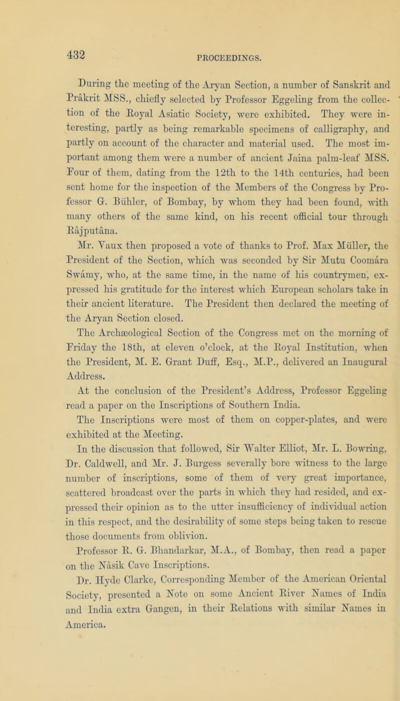 PROCEEDINGS. During the meeting of the Aryan Section, a number of Sanskrit and Prakrit MSS., chiefly selected by Professor Eggeling from the collec- tion of the Boyal Asiatic Society, were exhibited. They were in- teresting, partly as being remarkable specimens of calligraphy, and partly on account of the character and material used. The most im- portant among them were a number of ancient Jaina palm-leaf MSS. Pour of them, dating from the 12tli to the 14th centuries, had been sent home for the inspection of the Members of the Congress by Pro- fessor G. Diihler, of Bombay, by whom they had been found, with many others of the same kind, on his recent official tour through Bajputana. Mr. Yaux then proposed a vote of thanks to Prof. Max Muller, the President of the Section, which was seconded by Sir Mutu Coomara Swamy, who, at the same time, in the name of his countrymen, ex- pressed his gratitude for the interest which European scholars take in their ancient literature. The President then declared the meeting of the Aryan Section closed. The Archteological Section of the Congress met on the morning of Eriday the 18th, at eleven o’clock, at the Boyal Institution, when the President, M. E. Grant Duff, Esq., M.P., delivered an Inaugural Address. At the conclusion of the President’s Address, Professor Eggeling read a paper on the Inscriptions of Southern India. The Inscriptions were most of them on copper-plates, and were exhibited at the Meeting. In the discussion that followed, Sir Y'alter Elliot, Mr. L. Bowling, Dr. Caldwell, and Mr. J. Burgess severally boro witness to the large number of inscriptions, some of them of very great importance, scattered broadcast over the parts in which they had resided, and ex- pressed their opinion as to the utter insufficiency of individual action in this respect, and the desirability of some steps being taken to rescue those documents from oblivion. Professor It. G. Bhandarkar, M.A., of Bombay, then read a paper on the Nasik Cave Inscriptions. Dr. Hyde Clarke, Corresponding Member of the American Oriental Society, presented a Note on some Ancient Biver Names of India and India extra Gangen, in their Belations with similar Names in America.