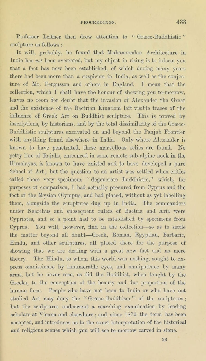 Professor Lcitncr then drew attention to “ Gracco-Buddhistic ” sculpture as follows: It will, probably, be found that Muhammadan Architecture in India has not been overrated, hut my object in rising is to inform you that a fact has now been established, of which during many years there had been more than a suspicion in India, as well as the conjec- ture of Mr. Fergusson and others in England. I mean that the collection, which I shall have the honour of showing you to-morrow, leaves no room for doubt that the invasion of Alexander the Great and the existence of the Bactrian Kingdom left visible traces of the influence of Greek Art on Buddhist sculpture. This is proved by inscriptions, by historians, and by the total dissimilarity of the Graeco- Buddhistic sculptures excavated on and beyond the Pan jab Frontier with anything found elsewhere in India. Only where Alexander is known to have penetrated, these marvellous relics are found. No petty line of Rajahs, ensconced in some remote sub-alpine nook in the Himalayas, is known to have existed and to have developed a pure School of Art; hut the question to an artist was settled when critics called those very specimens “degenerate Buddhistic,” which, for purposes of comparison, I had actually procured from Cyprus and the foot of the Mysian Olympus, and had placed, without as yet labelling them, alongside the sculptures dug up in India. The commanders under Nearchus and subsequent rulers of Bactria and Aria were Cypriotes, and so a point had to be established by specimens from Cyprus. You will, however, find in the collection—so as to settle the matter beyond all doubt—Greek, Ptoman, Egyptian, Barbaric, Hindu, and other sculptures, all placed there for the purpose of showing that we are dealing with a great new fact and no mere theory. The Hindu, to whom this world was nothing, sought to ex- press omniscience by innumerable eyes, and omnipotence by many arms, hut he never rose, as did the Buddhist, when taught by the Greeks, to the conception of the beauty and due proportion of the human form. People who have not been to India or who have not studied Art may deny the “Graeco-Buddhism” of the sculptures; hut the sculptures underwent a searching examination by leading scholars at Yienna and elsewhere ; and since 1870 the term has been accepted, and introduces us to the exact interpretation of the historical and religious scenes which you will see to-morrow carved in stone. 28