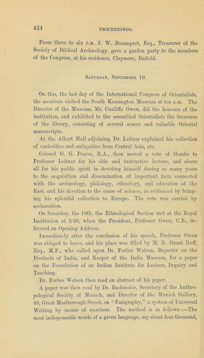 From three to six p.m. J. W. Bosanquet, Esq., Treasurer of the Society of Biblical Archaeology, gave a garden party to the members of the Congress, at his residence, Claymore, Enfield. Saturday, September 19. On this, the last day of the International Congress of Orientalists, the members visited the South Kensington Museum at ten a.m. The Director of the Museum, Mr. Cunliffe Owen, did the honours of the institution, and exhibited to the assembled Orientalists the treasures of the library, consisting of several scarce and valuable Oriental manuscripts. At the Albert Hall adjoining, Dr. Leitner explained his collection of curiosities and antiquities from Central Asia, etc. Colonel G. G. Bearse, B.A., then moved a vote of thanks to Professor Leitner for his able and instructive lecture, and above all for his public spirit in devoting himself during so many years to the acquisition and dissemination of important facts connected with the archgeology, philology, ethnology, and education of the East, and his devotion to the cause of science, as evidenced by bring- ing his splendid collection to Europe. The vote was carried by acclamation. On Saturday, the 19th, the Ethnological Section met at the Boval Institution at 2-30, when the President, Professor Owen, C.B., de- livered an Opening Address. Immediately after the conclusion of his speech, Professor Owen was obliged to leave, and his place was filled by M. E. Grant Duff, Esq., M.P., who called upon Dr. Forbes Watson, Reporter on the Products of India, and Keeper of the India Museum, for a paper on the Foundation of an Indian Institute for Lecture, Inquiry and Teaching. Dr. Forbes Watson then read an abstract of his paper. A paper was then read by Dr. Bachmaier, Secretary of the Anthro- pological Society of Munich, and Director of the Munich Gallery, 48, Great Marlborough Street, on “Pasigraphy,” a system of Universal Writing by means of numbers. The method is as follows:—The most indispensable words of a given language, say about four thousand,