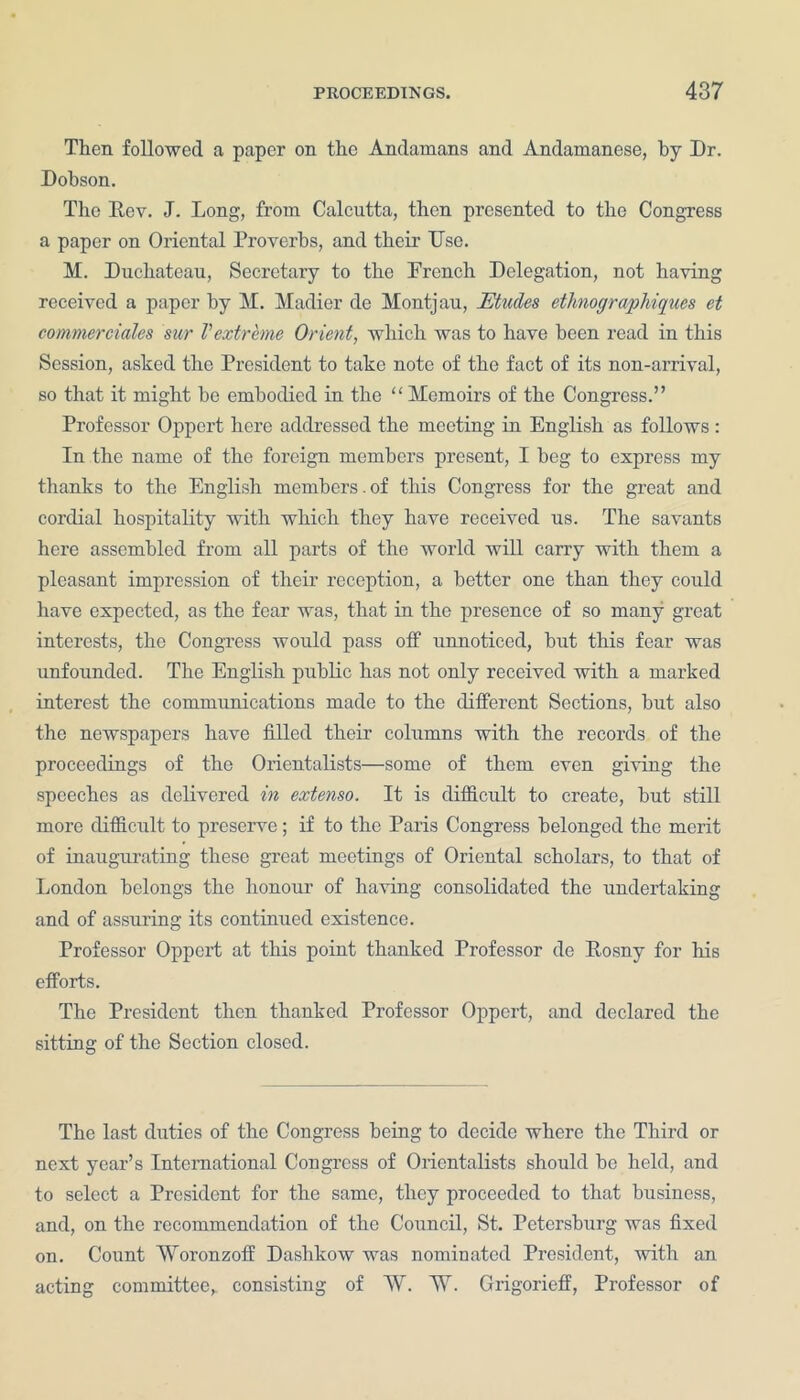 Then followed a paper on the Andamans and Andamanese, by Dr. Dobson. Tlie Rev. J. Long, from Calcutta, then presented to the Congress a paper on Oriental Proverbs, and their Use. M. Ducbateau, Secretary to the French Delegation, not having received a paper by M. Madier de Montjau, Etudes ethnographiques et commerciales sur Vextreme Orient, which was to have been read in this Session, asked the President to take note of the fact of its non-arrival, so that it might be embodied in the “ Memoirs of the Congress.” Professor Oppert here addressed the meeting in English as follows: In the name of the foreign members present, I beg to express my thanks to the English members. of this Congress for the great and cordial hospitality with which they have received us. The savants here assembled from all parts of the world will carry with them a pleasant impression of their reception, a better one than they could have expected, as the fear was, that in the presence of so many great interests, the Congress would pass off unnoticed, hut this fear was unfounded. The English public has not only received with a marked interest the communications made to the different Sections, but also the newspapers have filled their columns with the records of the proceedings of the Orientalists—some of them even giving the speeches as delivered in extenso. It is difficult to create, but still more difficult to preserve; if to the Paris Congress belonged the merit of inaugurating these great meetings of Oriental scholars, to that of London belongs the honour of having consolidated the undertaking and of assuring its continued existence. Professor Oppert at this point thanked Professor de Rosny for his efforts. The President then thanked Professor Oppert, and declared the sitting of the Section closed. The last duties of the Congress being to decide where the Third or next year’s International Congress of Orientalists should be held, and to select a President for the same, they proceeded to that business, and, on the recommendation of the Council, St. Petersburg was fixed on. Count Woronzoff Dashkow was nominated President, with an acting committee,, consisting of W. W. Grigorieff, Professor of