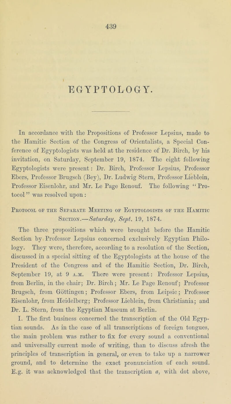 EGYPTOLOGY. In accordance with the Propositions of Professor Lepsius, made to the Hamitic Section of the Congress of Orientalists, a Special Con- ference of Egyptologists was held at the residence of Dr. Dirch, by his invitation, on Saturday, September 19, 1874. The eight following Egyptologists were present: Dr. Birch, Professor Lepsius, Professor Ebcrs, Professor Brugsch (Bey), Dr. Ludwig Stern, Professor Liehlein, Professor Eiscnlohr, and Mr. Le Page Renouf. The following “Pro- tocol ” was resolved upon : Protocol op the Separate Meeting op Egyptologists of the Hamitic Section.—Saturday, Sept. 19, 1874. The three propositions which were brought before the Hamitic Section by Professor Lepsius concerned exclusively Egyptian Philo- logy. They were, therefore, according to a resolution of the Section, discussed in a special sitting of the Egyptologists at the house of the President of the Congress and of the Hamitic Section, Dr. Birch, September 19, at 9 a.m. There were present: Professor Lepsius, from Berlin, in the chair; Dr. Birch; Mr. Le Page Renouf; Professor Brugsch, from Gottingen; Professor Ebers, from Leipsic; Professor Eisenlohr, from Heidelberg; Professor Lieblein, from Christiania; and Dr. L. Stern, from the Egyptian Museum at Berlin. I. The first business concerned the transcription of the Old Egyp- tian sounds. As in the case of all transcriptions of foreign tongues, the main problem was rather to fix for every sound a conventional and universally current mode of writing, than to discuss afresh the principles of transcription in general, or even to take up a narrower ground, and to determine the exact pronunciation of each sound. E.g. it was acknowledged that the transcription a, with dot above,