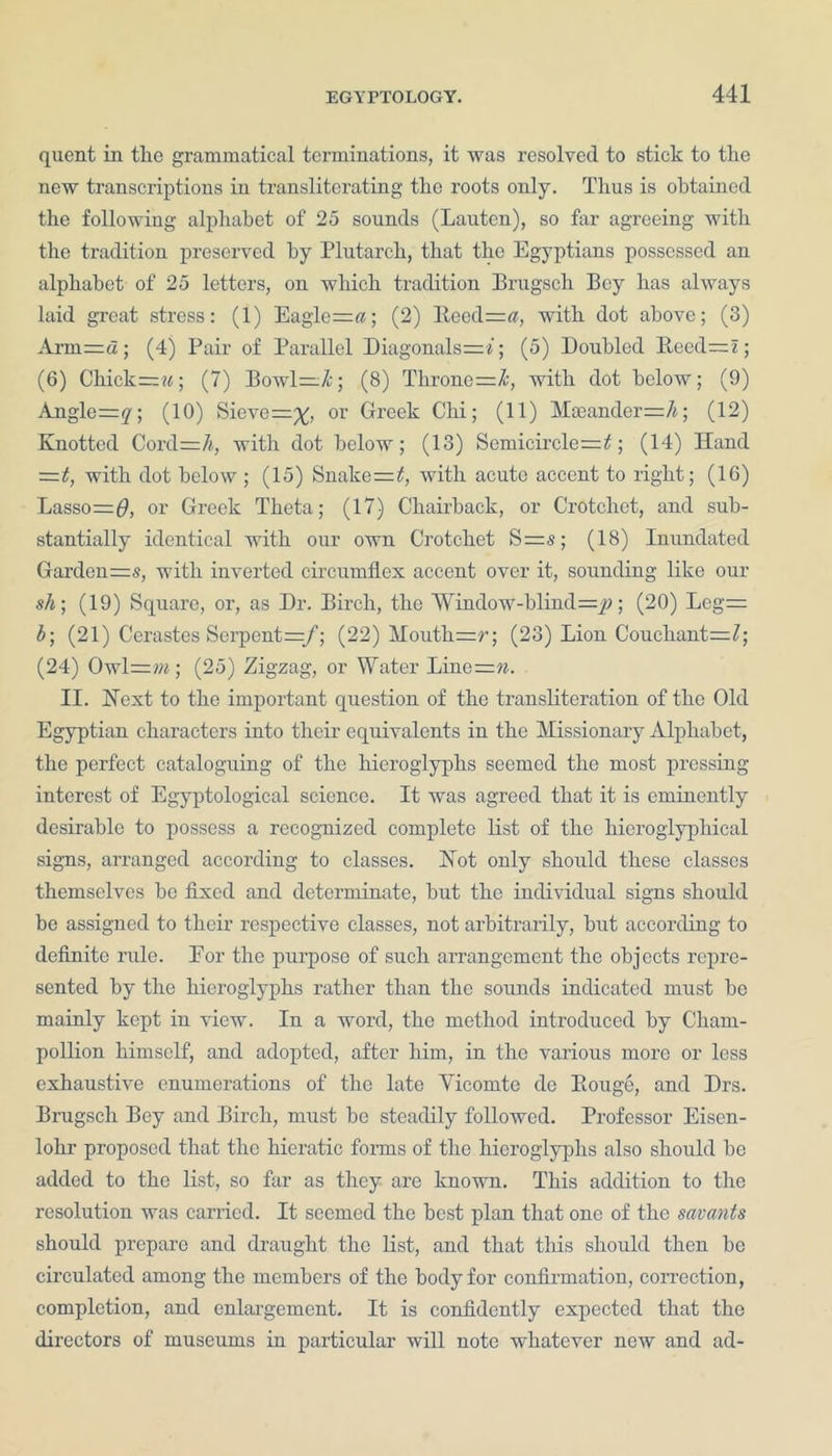quent in tlie grammatical terminations, it was resolved to stick to the new transcriptions in transliterating the roots only. Thus is obtained the following alphabet of 25 sounds (Lautcn), so far agreeing with the tradition preserved by Plutarch, that the Egyptians possessed an alphabet of 25 letters, on which tradition Brugsch Bey has always laid great stress: (1) Eagle=«; (2) Reed=#, with dot above; (3) Arm=a; (4) Pair of Parallel Diagonals—*; (5) Doubled B.eed=i; (6) Chick—**; (7) Bowl=X-; (8) Throne=&, with dot below; (9) Angle=y; (10) Sieve=%, or Greek Chi; (11) Mceander=/*; (12) Knotted Cord=/<, with dot below; (13) Semicircle=7; (14) Hand =t, with dot below ; (15) Snake=7, with acute accent to right; (16) Lasso=$, or Greek Theta; (17) Chairback, or Crotchet, and sub- stantially identical with our own Crotchet S=s; (18) Inundated Garden=s, with inverted circumflex accent over it, sounding like our sh; (19) Square, or, as Dr. Birch, the 'Window-blind—p; (20) Leg= b; (21) Cerastes Serpent =/; (22) Mouth=r; (23) Lion Couchant=Z; (24) Owl=»*; (25) Zigzag, or Water Line=?*. II. Hext to the important question of the transliteration of the Old Egyptian characters into their equivalents in the Missionary Alphabet, the perfect cataloguing of the hieroglyphs seemed the most pressing interest of Egyptological science. It was agreed that it is eminently desirable to possess a recognized complete list of the liicroglyphical signs, arranged according to classes. Hot only should these classes themselves be fixed and determinate, but the individual signs should be assigned to their respective classes, not arbitrarily, but according to definite rule. Eor the purpose of such arrangement the objects repre- sented by the hieroglyphs rather than the sounds indicated must be mainly kept in view. In a word, the method introduced by Cliam- pollion himself, and adopted, after him, in the various more or less exhaustive enumerations of the late Yicomte de Rouge, and Drs. Brugsch Bey and Birch, must be steadily followed. Professor Eisen- lohr proposed that the hieratic forms of the hieroglyphs also should he added to the list, so far as they are known. This addition to the resolution was carried. It seemed the best plan that one of the savants should prepare and draught the list, and that this should then be circulated among the members of the body for confirmation, correction, completion, and enlargement. It is confidently expected that the directors of museums in particular will note whatever new and ad-