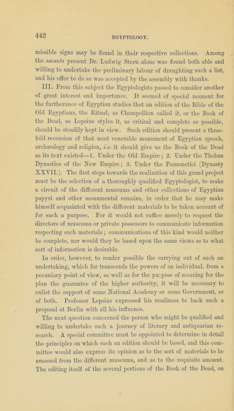 EGYPTOLOGY. missible signs may be found in their respective collections. Among the savants present Dr. Ludwig Stern alone was found both able and willing to undertake the preliminary labour of draughting such a list, and his offer to do so was accepted by the assembly with thanks. III. From this subject the Egyptologists passed to consider another of great interest and importance. It seemed of special moment for the furtherance of Egyptian studies that an edition of the Bible of the Old Egyptians, the Ritual, as Champollion called it, or the Book of the Dead, as Lepsius styles it, as critical and complete as possible, should be steadily kept in view. Such edition should present a three- fold recension of that most venerable monument of Egyptian speech, archaeology and religion, i.e. it should give us the Book of the Dead as its text existed—1. Under the Old Empire ; 2. Under the Theban Dynasties of the New Empire ; 3. Under the Psammetici (Dynasty XXVII.). The first steps towards the realization of this grand project must be the selection of a thoroughly qualified Egyptologist, to make a circuit of the different museums and other collections of Egyptian papyri and other monumental remains, in order that he may make himself acquainted with the different materials to be taken account of for such a purpose. For it would not suffice merely to request the directors of museums or private possessors to communicate information respecting such materials ; communications of this kind would neither be complete, nor would they be based upon the same views as to what sort of information is desirable. In order, however, to render possible the carrying out of such an undertaking, which far transcends the powers of an individual, from a pecuniary point of view, as well as for the puipose of securing for the plan the guarantee of the higher authority, it will be necessary to enlist the support of some National Academy or some Government, or of both. Professor Lepsius expressed his readiness to back such a proposal at Berlin with all his influence. The next question concerned the person who might be qualified and willing to undertake such a journey of literary and antiquarian re- search. A special committee must be appointed to determine in detail the principles on which such an edition should be based, and this com- mittee would also express its opinion as to the sort of materials to be amassed from the different museums, and as to the requisite amount. The editing itself of the several portions of the Book of the Dead, on