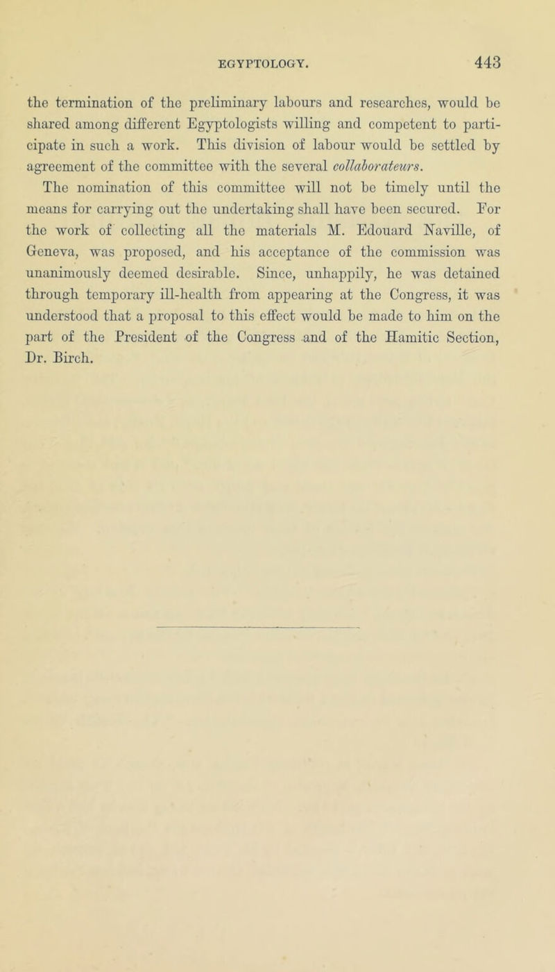 the termination of the preliminary labours and researches, would be shared among different Egyptologists willing and competent to parti- cipate in such a work. This division of labour would be settled by agreement of the committee with the several collaborateurs. The nomination of this committee will not he timely until the means for carrying out the undertaking shall have been secured. For the work of collecting all the materials M. Edouard Naville, of Geneva, was proposed, and his acceptance of the commission was unanimously deemed desirable. Since, unhappily, he was detained through temporary ill-health from appearing at the Congress, it was understood that a proposal to this effect would he made to him on the part of the President of the Congress and of the Hamitic Section, Dr. Birch.